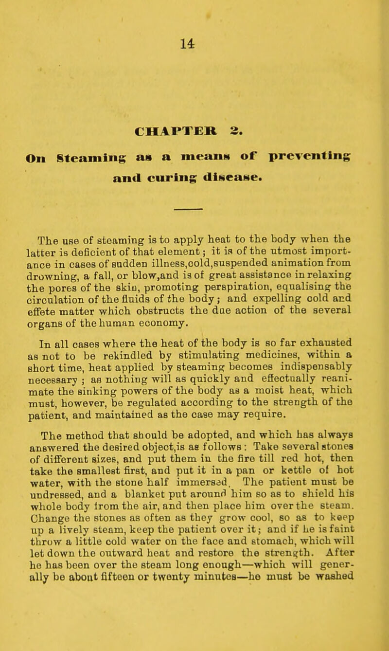 CHAPTER, 3. On §teaming as a meaiiiii of preventing and cwing diNcase. The use of steaming is to apply heat to the body when the latter is deficient of that element; it is of the utmost import- ance in cases of sadden illneBS,cold,8uspended animation from drowning, a fall, or blow,and is of great assistance in relaxing the pores of the skin, promoting perspiration, equalising the circulation of the fluids of the body j and expelling cold and effete matter which obstructs the due action of the several organs of the human economy. In all cases where the heat of the body is so far exhausted as not to be rekindled by stimulating medicines, within a short time, heat applied by steaming becomes indispensably necessary ; an nothing will as quickly and efiectnally reani- mate the sinking powers of the body as a moist heat, which must, however, be regulated according to the strength of the patient, and maintained as the case may require. The method that should be adopted, and which has always answered the desired object,is as follows : Take several stones of different sizes, and put them in the fire till red hot, then take the smallest first, and put it in a pan or kettle of hot water, with the stone half immersed. The patient must be undressed, and a blanket put around him so as to shield his whole body iromthe air, and then place him over the steam. Change the stones as often as they grow cool, so as to keep up a lively steam, keep the patient over it; and if he is faint throw a little cold water on the face and stomach, which will let down the outward heat and restore the strene[th. After he has been over the steam long enough—which will gener- ally be about fifteen or twenty minutes—he must be waahed