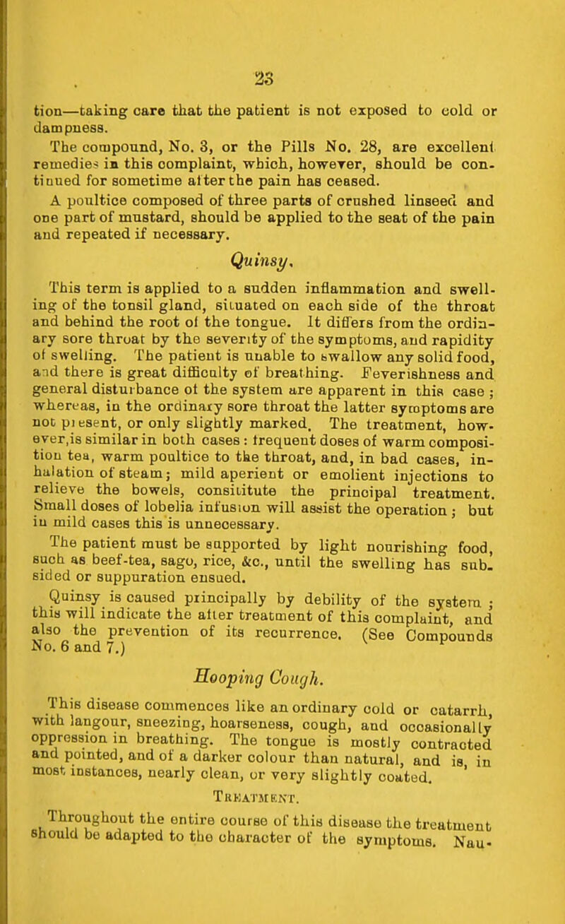 tion—taking care fcliat the patient is not exposed to cold or dampness. The compound, No. 3, or the Pills No. 28, are excellent remedies ia this complaint, which, howerer, should be con- tiuued for sometime al ter the pain has ceased. A poultice composed of three parts of crushed linseed and one part of mustard, should be applied to the seat of the pain and repeated if necessary. Quinsy, This term is applied to a sudden inflammation and swell- ing of the tonsil gland, situated on each side of the throat and behind the root of the tongue. It differs from the ordin- ary sore throat by the seventy of the symptoms, and rapidity of swelling. The patient is uuable to bwallow any solid food, and there is great difiBcalty of breathing. Feverishness and general disturbance ot the system are apparent in this case ; whereas, in the ordinary sore throat the latter symptoms are not pi esent, or only slightly marked. The treatment, how- ever,is similar in both cases: frequent doses of warm composi- tion tea, warm poultice to the throat, and, in bad cases, in- halation of steam; mild aperient or emolient injections to relieve the bowels, consititute the principal treatment. Small doses of lobelia infusion will assist the operation ; but in mild cases this is unnecessary. The patient must be supported by light nourishing food, such as beef-tea, sago, rice. Sic, until the swelling has subl sided or suppuration ensued. Quinsy is caused principally by debility of the systeia ; this will indicate the alter treatment of this complaint, and also the prevention of its recurrence. (See Compounds No. 6 and 7.) Hooping Cough. This disease commences like an ordinary cold or catarrh with langour, sneezing, hoarseness, cough, and occasionally oppression in breathing. The tongue is mostly contracted and pointed, and of a darker colour than natural, and is in most instances, nearly clean, or very slightly coated. ' Trkatment. Throughout the entire course of this disease the treatment Should be adapted to the character of the symptoms. Nau-