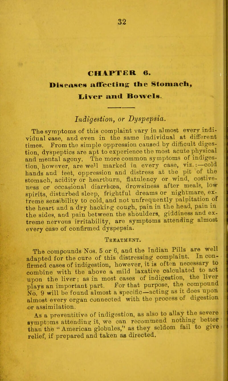 CHAPTER 6. DiseaseH alTecting the Stomach, liiver antl Bowels. Indigestion, or Dyspepsia. The symptoms of this complaint vary in almost every indi- vidual case, and even in the same individual at different times. From the simple oppression caused by difficult diges- tion, dyspeptics are apt to experience the most acute physical and mental agony. The more common symptoms of indiges- tion, however, are well marked ia every case, viz.:—cold hands and teet, oppression and distress at the pit of the stomach, acidity or heartburn, flatulency or wind, costive- ness or occasional diarrhoea, drowsiness after meals, low spirits, disturbed sleep, frif<htful dreams or nightmare, ex- treme sensibility to cold, and not unfrequently palpitation of the heart and a dry hacking cough, pain in the head, pain in the sides, and pain between the shoulders, giddiness and ex- treme nervous irritability, are symptoms attending almost every case of confirmed dyspepsia. Treatment. The compounds Nos. 5 or 6, and the Indian Pills are well adapted for the cure of this distressing complaint. In con- firmed cases of indigestion, however, it is oft^n necessary to combine with the above a mild laxative calculated to act upon the liver; as in most cases of indigestion, the liver plays an important part. For that purpose, the compound No. 9 will be found almost a specific—acting as it does upon almost every organ connected with the process of digestion or assimilation. As a preveutitive of indigestion, as also to allay the severe Bymptams attendins? it, we can recommend nothing better thau the  American globules, as they seldom fail to give relief, if prepared and taken as directed.