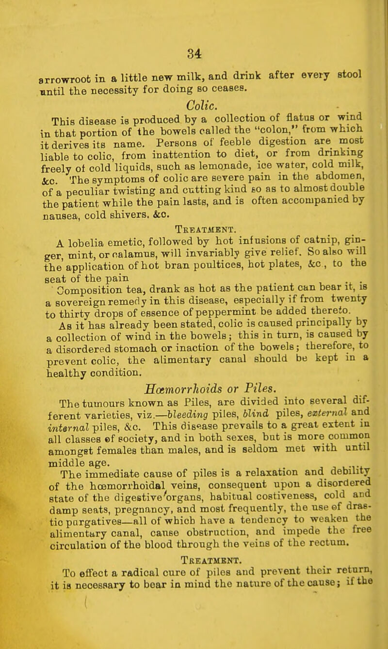 arrowroot in a little new milk, and drink after every Btool antil the necessity for doing so ceases. Colic. This disease is produced by a collection of flatus or wind in that portion of the bowels called the colon, from which it derives its name. Persons of feeble digestion are most liable to colic, from inattention to diet, or from drinking freely of cold liquids, such as lemonade, ice water, cold milk, &;c. The symptoms of colic are severe pain in the abdomen, of a peculiar twisting and cutting kind £0 as to almost double the patient while the pain lasts, and is often accompanied by nausea, cold shivers. &o. Treatment. A lobelia emetic, followed by hot infusions of catnip, gin- ger, mint, or calamus, will invariably give relief. So also will the' application of hot bran poultices, hot plates, &;c , to the seat of the pain . . Composition tea, drank as hot as the patient can bear it, is a sovereign remedy in this disease, especially if from twenty to thirty drops of essence of peppermint be added thereto. As it has already been stated, colic is caused principally by a collection of wind in the bowels; this in turn, is caused by a disordered stomach or inaction of the bowels; therefore, to prevent colic, the alimentary canal should be kept in a healthy condition. Hcemorrhoids or Piles. The tumours known as Piles, are divided into several dif- ferent varieties, viz.—hleedwg piles, blind piles, external and interrial piles, &c. This dis'iase prevails to a great extent in all classes ef society, and in both sexes, but is more common amongst females than males, and is seldom met with until middle age. The immediate cause of piles is a relaxation and debuity of the hcemorrhoidal veins, consequent upon a disordered state of the digestive'organs, habitual costiveness, cold acd damp seats, pregnancy, and most frequently, the use of dras- tic purgatives—all of which have a tendency to weaken the alimentary canal, cause obstruction, and impede the free circulation of the blood through the veins of the rectum. Treatment. To effect a radical cure of piles aud prevent their return, it is necessary to bear in mind the nature of the cause; if the