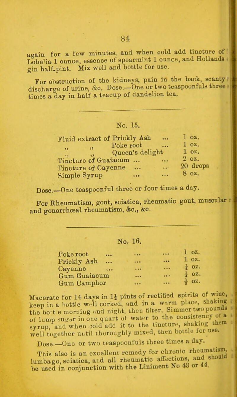 again for a few minutes, and when cold add tincture of | Lobelia 1 ounce, essence of spearmint 1 ounce, and HollandB gin half.pint. Mix well and bottle for use. For obstruction of the kidneys, pain in the back, scanty discharge of urine, &c. Dose.—One or two teaspounfuk three times a day in half a teacup of dandelion tea. Ko. 15. Fluid extract of Prickly Ash ... 1 oz. ,j „ Poke root ... 1 oz. „ Queen's delight 1 oz. Tincture of Guaiacnm ... ... 2 oz. Tincture of Cayenne ... ..• 20 drops Simple Syrup ... ••• 8 oz. Dose.—One teaspoonfnl three or four times a day. For Rheumatism, gout, sciatica, rheumatic gout, mueonlar and gonorrhceal rheumatism, &c., &o. No. 16. Poke root ... ... ••• 1 0=^- Prickly Ash ... ... ••• 1 o^- Cayenne ... ••. ••• i Gum Guaiacum ... ••• i oz. Gum Camphor ... ••. J oz. Macerate for 14 days in IJ pints of rectified spirits of wine, keep in a bottle w-ll corked, nnd in a w.rm place, shakintf the bolt e morning ..nd niprht, then alter. Simmer two pounas - ot lump su-dr in oue quart ol water to the consistency oi a ■ syrup and when oold add it to the tincture, shaking them well together ui.til thoroughly mixed, then bottle ior use. Dose.—Ono or two teaspoonfuls thiee times a day. This also is an excellent remedy for chronic rheumatism, lumbago, sciatica, a..d all rheumatic affections, and shoaia be used in conjunction with the Liniment No 43 or 44