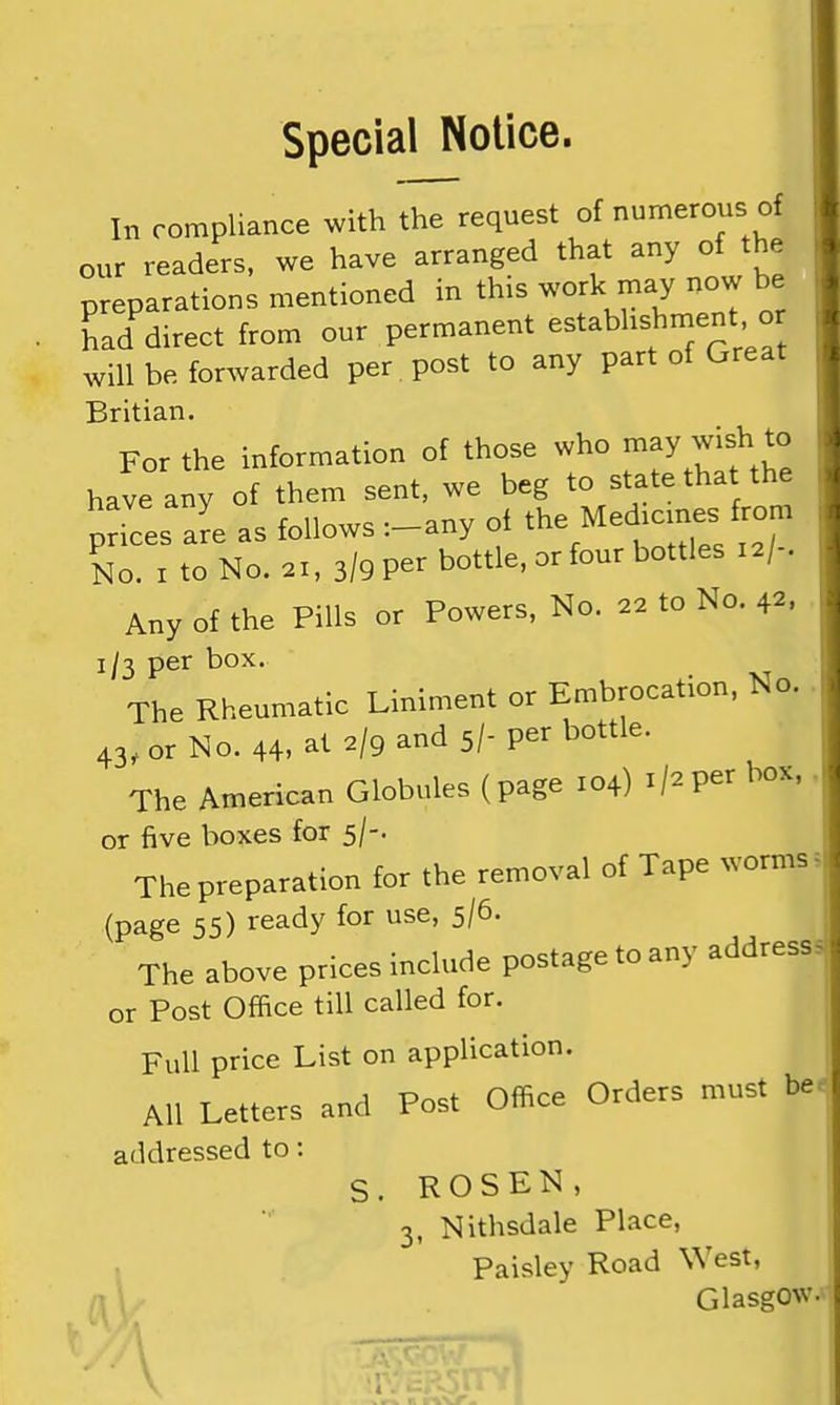 Special Notice. In compliance with the request of numerous of our readers, we have arranged that any of the preparations mentioned in this work may now be had direct from our permanent estabhshment o will be forwarded per. post to any part of Great Britian. For the information of those who n^^y wish to have any of them sent, we beg to state that the nave any u ^ ^ Medicmes from prices are as follows —any oi ,■?/- No. I to No. 21, 3/9 per bottle, or four bottles 12/ . Any of the Pills or Powers, No. 22 to No. 42. 1/3 per box. The Rheumatic Liniment or Embrocation, No. 43, or No. 44, at 2/9 and 5/- per bottle. The American Globules (page 104) 1/2per box, or five boxes for 5/-. The preparation for the removal of Tape worms (page 55) ready for use, 5/6. The above prices include postage to any addresss or Post Office till called for. Full price List on application. AH Letters and Post Office Orders must be. addressed to: S. ROSEN, 3, Nithsdale Place, Paisley Road West, Glasgow. V