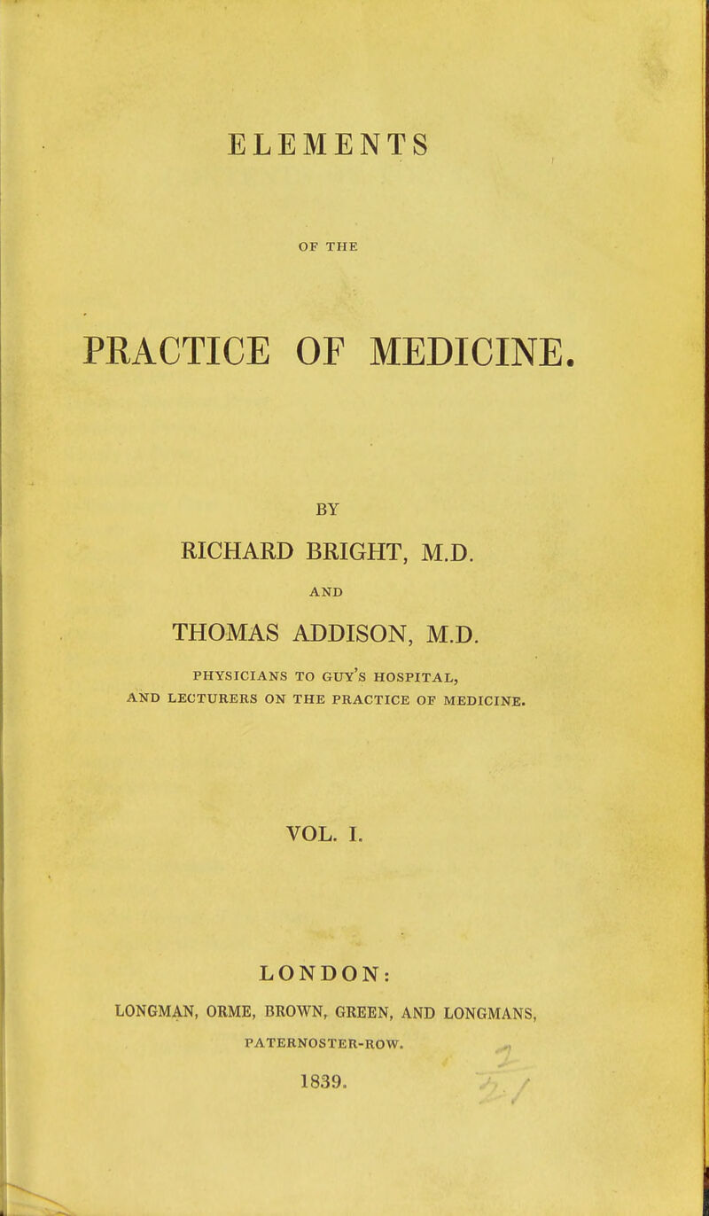 ELEMENTS OF THE PRACTICE OF MEDICINE. BY RICHARD BRIGHT, M.D. AND THOMAS ADDISON, M.D. PHYSICIANS TO GUY's HOSPITAL, AND LECTURERS ON THE PRACTICE OF MEDICINE. VOL. I. LONDON: LONGMAN, ORME, BROWN, GREEN, AND LONGMANS, PATERNOSTER-ROW. 1839.