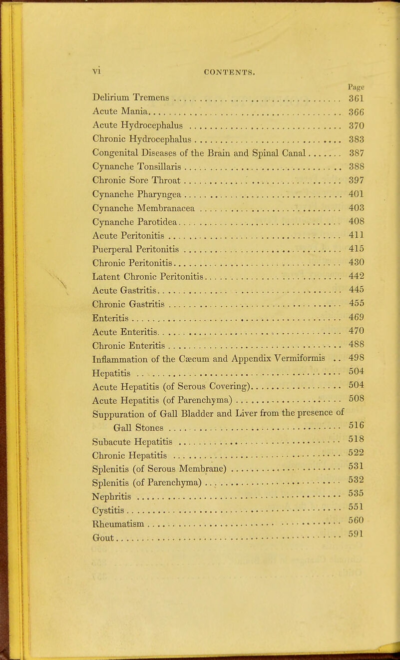 Vi CONTENTS. Page Delirium Tremens 361 Acute Mania 366 Acute Hydrocephalus 370 Chronic Hydrocephalus 383 Congenital Diseases of the Brain and Spinal Canal 387 Cynanche Tonsillaris 388 Chronic Sore Throat 397 Cynanche Pharyngea , 401 Cynanche Membranacea 403 Cynanche Parotidea 408 Acute Peritonitis 411 Puerperal Peritonitis 415 Chronic Peritonitis . 430 Latent Chronic Peritonitis 442 Acute Gastritis 445 Chronic Gastritis 455 Enteritis 469 Acute Enteritis 470 Chronic Enteritis • • .. 488 Inflammation of the Caecum and Appendix Vermiformis .. 498 Hepatitis 504 Acute Hepatitis (of Serous Covering) 504 Acute Hepatitis (of Parenchyma) 508 Suppuration of Gall Bladder and Liver from the presence of Gall Stones .. 516 Subacute Hepatitis 518 Chronic Hepatitis • • • • • 522 Splenitis (of Serous Membrane) 531 Splenitis (of Parenchyma) 532 Nephritis 535