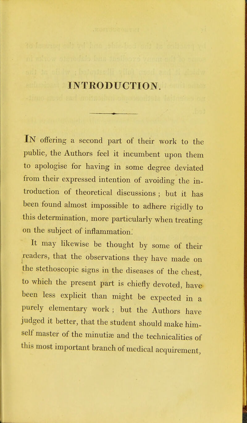 INTRODUCTION. IN offering a second part of their work to the public, the Authors feel it incumbent upon them to apologise for having in some degree deviated from their expressed intention of avoiding the in- troduction of theoretical discussions ; but it has been found almost impossible to adhere rigidly to this determination, more particularly when treating on the subject of inflammation. It may likewise be thought by some of their readers, that the observations they have made on the stethoscopic signs in the diseases of the chest, to which the present part is chiefly devoted, have been less explicit than might be expected in a purely elementary work ; but the Authors have judged it better, that the student should make him- self master of the minutiae and the technicalities of this most important branch of medical acquirement,