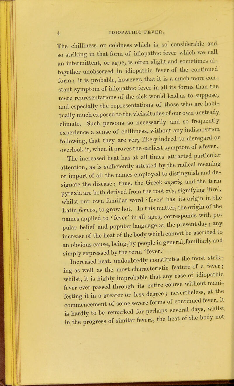 The chilliness or coldness which is so' considerable and so striking in that form of idiopathic fever which we call an intermittent, or ague, is often slight and sometimes al- together unobserved in idiopathic fever of the continued form : it is probable, however, that it is a much more con- stant symptom of idiopathic fever in all its forms than the mere representations of the sick would lead us to suppose, and especially the representations of those who are habi- tually much exposed to the vicissitudes of our own unsteady climate. Such persons so necessarily and so frequently experience a sense of chilliness, without any indisposition following, that they are very likely indeed to disregard or overlook it, when it proves the earliest symptom of a fever. The increased heat has at all times attracted particular attention, as is sufficiently attested by the radical meaning or import of all the names employed to distinguish and de- signate the disease : thus, the Greek *vP*Tbs and the term pyrexia are both derived from the root tup, signifying 'fire', whilst our own familiar word < fever' has its origin in the Latin/erveo, to grow hot. In this matter, the origin of the names applied to < fever/ in all ages, corresponds with po- pular belief and popular language at the present day 5 any increase of the heat of the body which cannot.be ascribed to an obvious cause, being,by people in general,familiarly and simply expressed by the term c fever.' Increased heat, undoubtedly constitutes the most strik- ing as well as the most characteristic feature of a fever; whilst, it is highly improbable that any case of idiopathic fever ever passed through its entire course without mani- festing it in a greater or less degree j nevertheless at the commencement of some severe forms of continued fever it is hardly to be remarked for perhaps several days, whilst in the progress of similar fevers, the heat of the body not