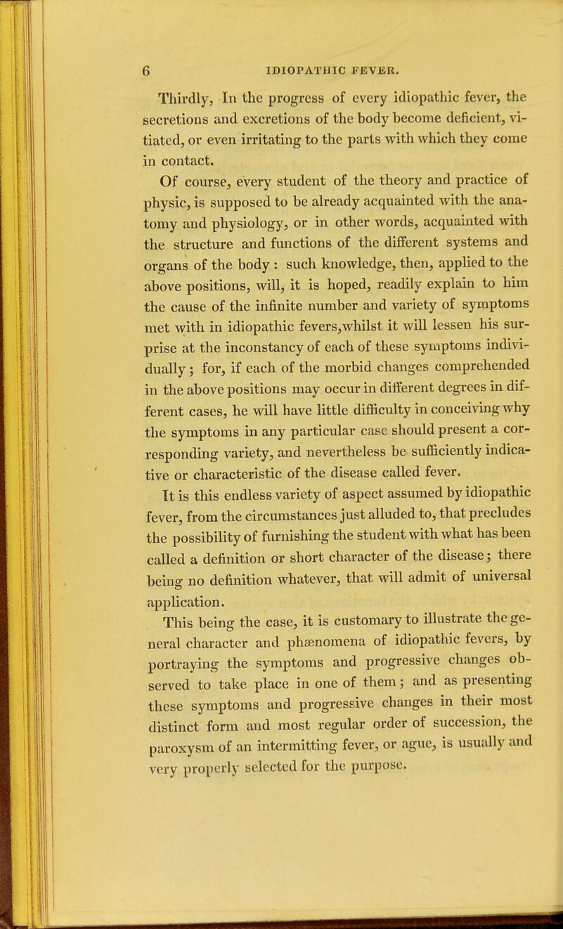 Thirdly, In the progress of every idiopathic fever, the secretions and excretions of the body become deficient, vi- tiated, or even irritating to the parts with which they come in contact. Of course, every student of the theory and practice of physic, is supposed to be already acquainted with the ana- tomy and physiology, or in other words, acquainted with the structure and functions of the different systems and organs of the body : such knowledge, then, applied to the above positions, will, it is hoped, readily explain to him the cause of the infinite number and variety of symptoms met with in idiopathic fevers,whilst it will lessen his sur- prise at the inconstancy of each of these symptoms indivi- dually ; for, if each of the morbid changes comprehended in the above positions may occur in different degrees in dif- ferent cases, he will have little difficulty in conceiving why the symptoms in any particular case should present a cor- responding variety, and nevertheless be sufficiently indica- tive or characteristic of the disease called fever. It is this endless variety of aspect assumed by idiopathic fever, from the circumstances just alluded to, that precludes the possibility of furnishing the student with what has been called a definition or short character of the disease; there being no definition whatever, that will admit of universal application. This being the case, it is customary to illustrate the ge- neral character and phenomena of idiopathic fevers, by portraying the symptoms and progressive changes ob- served to take place in one of them; and as presenting these symptoms and progressive changes in their most distinct form and most regular order of succession, the paroxysm of an intermitting fever, or ague, is usually and very properly selected for the purpose.