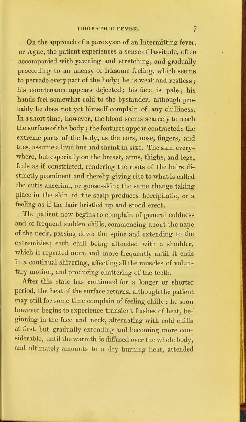 On the approach of a paroxysm of an Intermitting fever, or Ague, the patient experiences a sense of lassitude, often accompanied with yawning and stretching, and gradually proceeding to an uneasy or irksome feeling, which seems to pervade every part of the body; he is weak and restless j his countenance appears dejected; his face is pale; his hands feel somewhat cold to the bystander, although pro- bably he does not yet himself complain of any chilliness. In a short time, however, the blood seems scarcely to reach the surface of the body; the features appear contracted; the extreme parts of the body, as the ears, nose, fingers, and toes, assume a livid hue and shrink in size. The skin every- where, but especially on the breast, arms, thighs, and legs, feels as if constricted, rendering the roots of the hairs di- stinctly prominent and thereby giving rise to what is called the cutis anserina, or goose-skin; the same change taking place in the skin of the scalp produces horripilatio, or a feeling as if the hair bristled up and stood erect. The patient now begins to complain of general coldness and of frequent sudden chills, commencing about the nape of the neck, passing down the spine and extending to the extremities; each chill being attended with a shudder, which is repeated more and more frequently until it ends in a continual shivering, affecting all the muscles of volun- tary motion, and producing chattering of the teeth. After this state has continued for a longer or shorter period, the heat of the surface returns, although the patient may still for some time complain of feeling chilly; he soon however begins to experience transient flushes of heat, be- ginning in the face and neck, alternating with cold chills at first, but gradually extending and becoming more con- siderable, until the warmth is diffused over the whole body, and ultimately amounts to a dry burning heat, attended