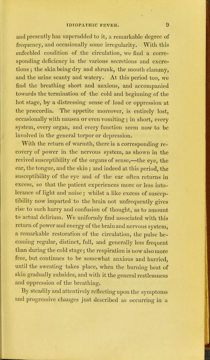 and presently has superadded to it, a remarkable degree of frequency, and occasionally some irregularity. With this enfeebled condition of the circulation, we find a corre- sponding deficiency in the various secretions and excre- tions j the skin being dry and shrunk, the mouth clammy, and the urine scanty and watery. At this period too, we find the breathing short and anxious, and accompanied towards the termination of the cold and beginning of the hot stage, by a distressing sense of load or oppression at the praecordia. The appetite moreover, is entirely lost, occasionally with nausea or even vomiting; in short, every system, every organ, and every function seem now to be involved in the general torpor or depression. With the return of warmth, there is a corresponding re- covery of power in the nervous system, as shown in the revived susceptibility of the organs of sense,—the eye, the ear, the tongue, and the skin ; and indeed at this period, the susceptibility of the eye and of the ear often returns in excess, so that the patient experiences more or less into- lerance of light and noise; whilst a like excess of suscep- tibility now imparted to the brain not unfrequently gives rise to such hurry and confusion of thought, as to amount to actual delirium. We uniformly find associated with this return of power and energy of the brain and nervous system, a remarkable restoration of the circulation, the pulse be- coming regular, distinct, full, and generally less frequent than during the cold stage; the respiration is now also more free, but continues to be somewhat anxious and hurried, until the sweating takes place, when the burning heat of skin gradually subsides, and with it the general restlessness and oppression of the breathing. By steadily and attentively reflecting upon the symptoms and progressive changes just described as occurring in a