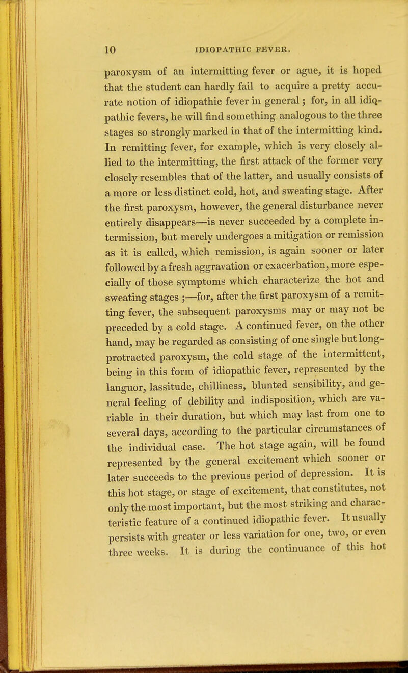 paroxysm of an intermitting fever or ague, it is hoped that the student can hardly fail to acquire a pretty accu- rate notion of idiopathic fever in general; for, in all idiq- pathic fevers, he will find something analogous to the three stages so strongly marked in that of the intermitting kind. In remitting fever, for example, which is very closely al- lied to the intermitting, the first attack of the former very closely resembles that of the latter, and usually consists of a more or less distinct cold, hot, and sweating stage. After the first paroxysm, however, the general disturbance never entirely disappears—is never succeeded by a complete in- termission, but merely undergoes a mitigation or remission as it is called, which remission, is again sooner or later followed by a fresh aggravation or exacerbation, more espe- cially of those symptoms which characterize the hot and sweating stages for, after the first paroxysm of a remit- ting fever, the subsequent paroxysms may or may not be preceded by a cold stage. A continued fever, on the other hand, may be regarded as consisting of one single but long- protracted paroxysm, the cold stage of the intermittent, being in this form of idiopathic fever, represented by the languor, lassitude, chilliness, blunted sensibility, and ge- neral feeling of debility and indisposition, which are va- riable in their duration, but which may last from one to several days, according to the particular circumstances of the individual case. The hot stage again, will be found represented by the general excitement which sooner or later succeeds to the previous period of depression. It is this hot stage, or stage of excitement, that constitutes, not only the most important, but the most striking and charac- teristic feature of a continued idiopathic fever. It usually persists with greater or less variation for one, two, or even three weeks. It is during the continuance of this hot