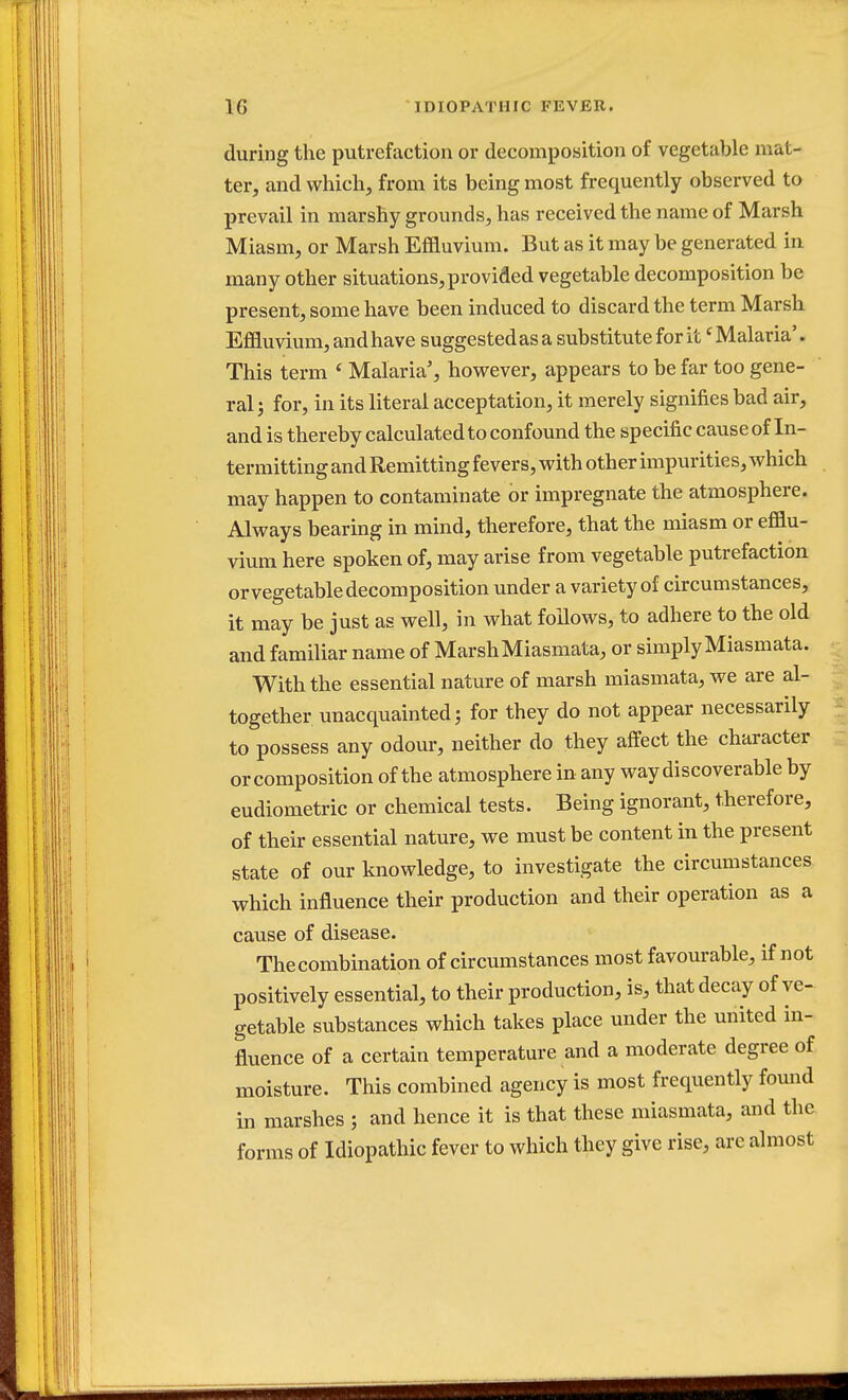 during the putrefaction or decomposition of vegetable mut- ter, and which, from its being most frequently observed to prevail in marshy grounds, has received the name of Marsh Miasm, or Marsh Effluvium. But as it may be generated in many other situations, provided vegetable decomposition be present, some have been induced to discard the term Marsh Effluvium, andhave suggestedas a substitute for itf Malaria'. This term f Malaria', however, appears to be far too gene- ral ; for, in its literal acceptation, it merely signifies bad air, and is thereby calculated to confound the specific cause of In- termitting and Remitting fevers, with other impurities, which may happen to contaminate or impregnate the atmosphere. Always bearing in mind, therefore, that the miasm or efflu- vium here spoken of, may arise from vegetable putrefaction or vegetable decomposition under a variety of circumstances, it may be just as well, in what follows, to adhere to the old and familiar name of Marsh Miasmata, or simply Miasmata. With the essential nature of marsh miasmata, we are al- together unacquainted; for they do not appear necessarily to possess any odour, neither do they affect the character or composition of the atmosphere in any way discoverable by eudiometric or chemical tests. Being ignorant, therefore, of their essential nature, we must be content in the present state of our knowledge, to investigate the circumstances which influence their production and their operation as a cause of disease. The combination of circumstances most favourable, if not positively essential, to their production, is, that decay of ve- getable substances which takes place under the united in- fluence of a certain temperature and a moderate degree of moisture. This combined agency is most frequently found in marshes ; and hence it is that these miasmata, and the forms of Idiopathic fever to which they give rise, are almost