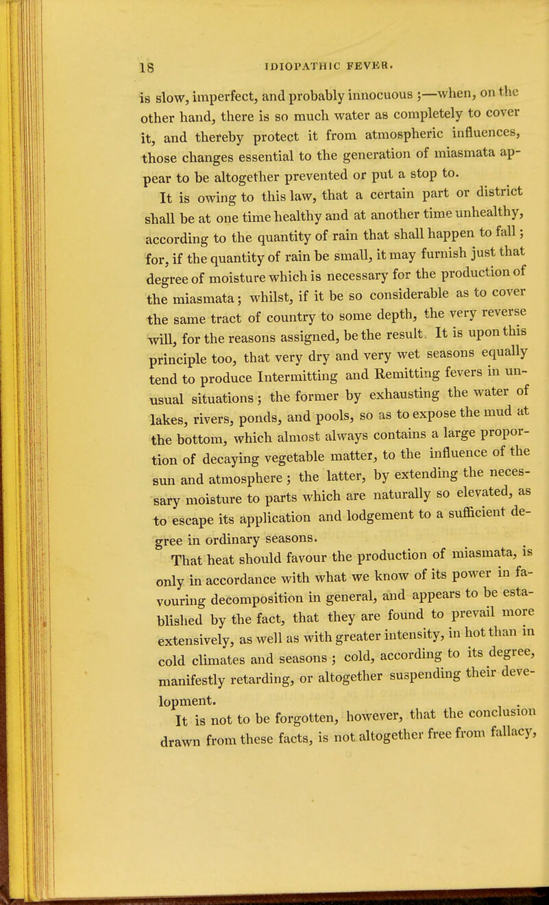 is slow, imperfect, and probably innocuous ;—when, on the other hand, there is so much water as completely to cover it, and thereby protect it from atmospheric influences, those changes essential to the generation of miasmata ap- pear to be altogether prevented or put a stop to. It is owing to this law, that a certain part or district shall be at one time healthy and at another time unhealthy, according to the quantity of rain that shall happen to fall; for, if the quantity of rain be small, it may furnish just that degree of moisture which is necessary for the production of the miasmata; whilst, if it be so considerable as to cover the same tract of country to some depth, the very reverse will, for the reasons assigned, be the result. It is upon this principle too, that very dry and very wet seasons equally tend to produce Intermitting and Remitting fevers in un- usual situations; the former by exhausting the water of lakes, rivers, ponds, and pools, so as to expose the mud at the bottom, which almost always contains a large propor- tion of decaying vegetable matter, to the influence of the sun and atmosphere ; the latter, by extending the neces- sary moisture to parts which are naturally so elevated, as to escape its application and lodgement to a sufficient de- gree in ordinary seasons. That heat should favour the production of miasmata, is only in accordance with what we know of its power in fa- vouring decomposition in general, and appears to be esta- blished by the fact, that they are found to prevail more extensively, as well as with greater intensity, in hot than in cold climates and seasons ; cold, according to its degree, manifestly retarding, or altogether suspending their deve- lopment. It is not to be forgotten, however, that the conclusion drawn from these facts, is not altogether free from fallacy,