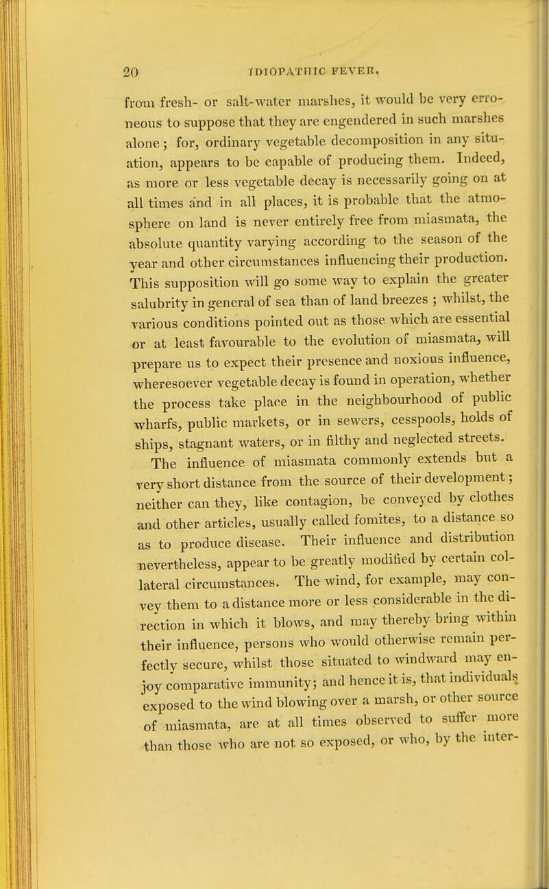 from fresh- or salt-water marshes, it would he very erro- neous to suppose that they are engendered in such marshes alone; for, ordinary vegetable decomposition in any situ- ation, appears to be capable of producing them. Indeed, as more or less vegetable decay is necessarily going on at all times and in all places, it is probable, that the atmo- sphere on land is never entirely free from miasmata, the absolute quantity varying according to the season of the year and other circumstances influencing their production. This supposition will go some way to explain the greater salubrity in general of sea than of land breezes ; whilst, the various conditions pointed out as those, which are essential or at least favourable to the evolution of miasmata, will prepare us to expect their presence and noxious influence, wheresoever vegetable decay is found in operation, whether the process take place in the neighbourhood of public wharfs, public markets, or in sewers, cesspools, holds of skips, stagnant waters, or in filthy and neglected streets. The influence of miasmata commonly extends but a very short distance from the source of their development; neither can they, like contagion, be conveyed by clothes and other articles, usually called fomites, to a distance so as to produce disease. Their influence and distribution nevertheless, appear to be greatly modified by certain col- lateral circumstances. The wind, for example, may con- vey them to a distance more or less considerable in the di- rection in which it blows, and may thereby bring within their influence, persons who would otherwise remain per- fectly secure, whilst those situated to windward may en- joy comparative immunity; and hence it is, that individuals exposed to the wind blowing over a marsh, or other source of miasmata, are at all times observed to suffer more than those who are not so exposed, or who, by the inter-