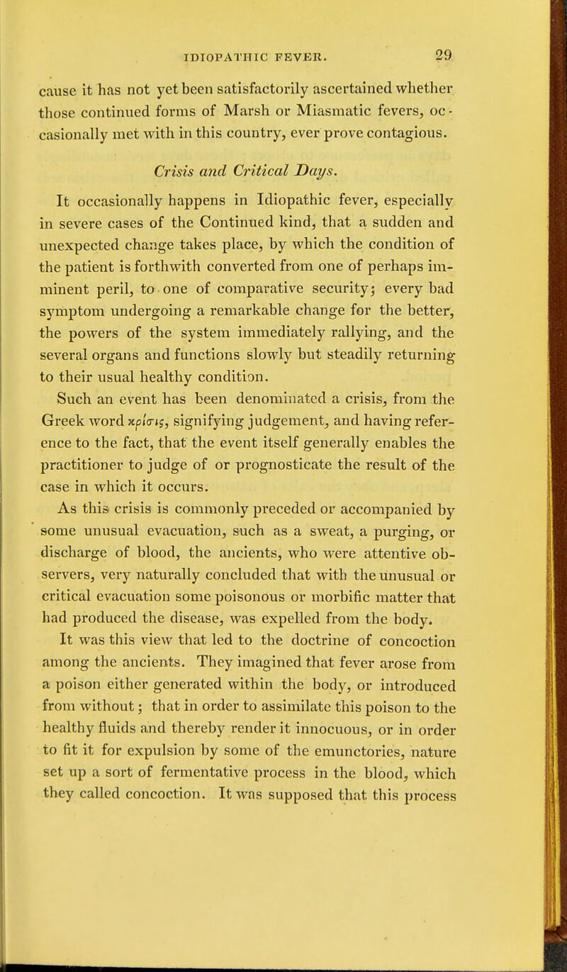 cause it has not yet been satisfactorily ascertained whether those continued forms of Marsh or Miasmatic fevers, oc- casionally met with in this country, ever prove contagious. Crisis and Critical Days. It occasionally happens in Idiopathic fever, especially in severe cases of the Continued kind, that a sudden and unexpected change takes place, by which the condition of the patient is forthwith converted from one of perhaps im- minent peril, to one of comparative security; every bad symptom undergoing a remarkable change for the better, the powers of the system immediately rallying, and the several organs and functions slowly but steadily returning to their usual healthy condition. Such an event has been denominated a crisis, from the Greek word xpiV»j, signifying judgement, and having refer- ence to the fact, that the event itself generally enables the practitioner to judge of or prognosticate the result of the case in which it occurs. As this crisis is commonly preceded or accompanied by some unusual evacuation, such as a sweat, a purging, or discharge of blood, the ancients, who were attentive ob- servers, very naturally concluded that with the unusual or critical evacuation some poisonous or morbific matter that had produced the disease, was expelled from the body. It was this view that led to the doctrine of concoction among the ancients. They imagined that fever arose from a poison either generated within the body, or introduced from without; that in order to assimilate this poison to the healthy fluids and thereby render it innocuous, or in order to fit it for expulsion by some of the emunctories, nature set up a sort of fermentative process in the blood, which they called concoction. It was supposed that this process