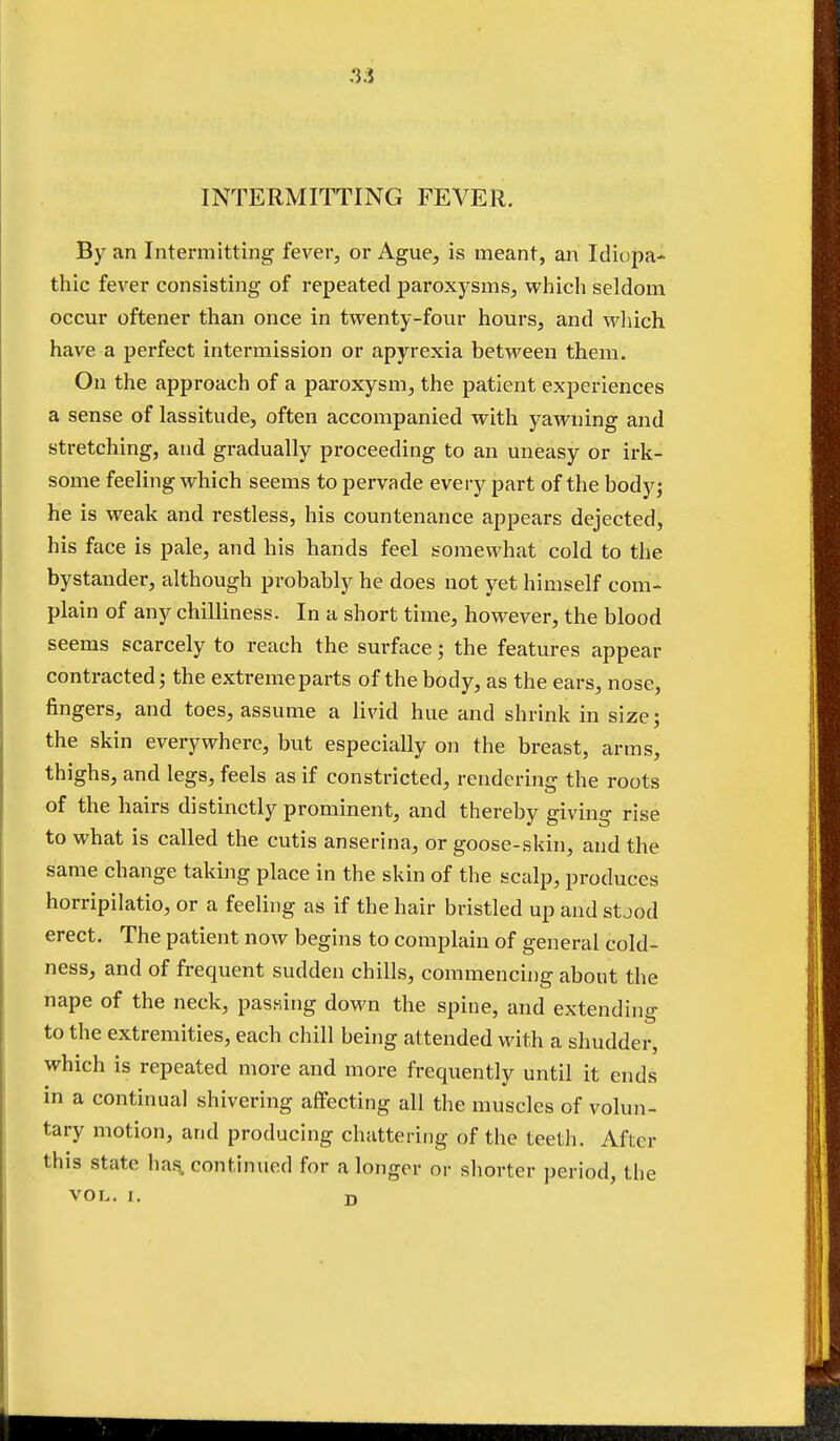 .3.5 INTERMITTING FEVER. By an Intermitting fever, or Ague, is meant, an Idiopa- thic fever consisting of repeated paroxysms, which seldom occur oftener than once in twenty-four hours, and which have a perfect intermission or apyrexia between them. On the approach of a paroxysm, the patient experiences a sense of lassitude, often accompanied with yawning and stretching, and gradually proceeding to an uneasy or irk- some feeling which seems to pervade every part of the body; he is weak and restless, his countenance appears dejected, his face is pale, and his hands feel somewhat cold to the bystander, although probably he does not yet himself com- plain of any chilliness. In a short time, however, the blood seems scarcely to reach the surface; the features appear contracted; the extreme parts of the body, as the ears, nose, fingers, and toes, assume a livid hue and shrink in size; the skin everywhere, but especially on the breast, arms, thighs, and legs, feels as if constricted, rendering the roots of the hairs distinctly prominent, and thereby giving rise to what is called the cutis anserina, or goose-skin, and the same change taking place in the skin of the scalp, produces horripilatio, or a feeling as if the hair bristled up and stood erect. The patient now begins to complain of general cold- ness, and of frequent sudden chills, commencing about the nape of the neck, passing down the spine, and extending to the extremities, each chill being attended with a shudder, which is repeated more and more frequently until it ends in a continual shivering affecting all the muscles of volun- tary motion, and producing chattering of the teeth. After this state has. continued for a longer or shorter period, the vo L< r. D t