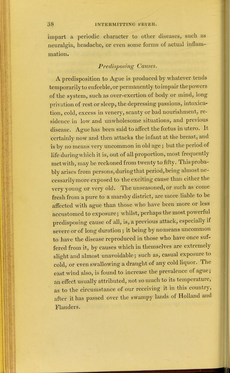 impart a periodic character to other diseases, such as neuralgia, headache, or even some forms of actual inflam- mation. Predisposing Causes. A predisposition to Ague is produced by whatever tends temporarily to enfeeble, or permanently to impair the powers of the system, such as over-exertion of body or mind, long privation of rest or sleep, the depressing passions, intoxica- tion, cold, excess in venery, scanty or bad nourishment, re- sidence in low and unwholesome situations, and previous disease. Ague has been said to affect the foetus in utero. It certainly now and then attacks the infant at the breast, and is by no means very uncommon in old age; but the period of life during which it is, out of all proportion, most frequently met with, may be reckoned from twenty to fifty. This proba- bly arises from persons, during that period, being almost ne- cessarily more exposed to the exciting cause than either the very young or very old. The unseasoned, or such as come fresh from a pure to a marshy district, are more liable to be affected with ague than those who have been more or less accustomed to exposure; whilst, perhaps the most powerful predisposing cause of all, is, a previous attack, especially if severe or of long duration; it being by nomeans uncommon to have the disease reproduced in those who have once suf- fered from it, by causes which in themselves are extremely slight and almost unavoidable; such as, casual exposure to cold, or even swallowing a draught of any cold liquor. The east wind also, is found to increase the prevalence of ague; an effect usually attributed, not so much to its temperature, as to the circumstance of our receiving it in this country, after it has passed over the swampy lands of Holland and Flanders.