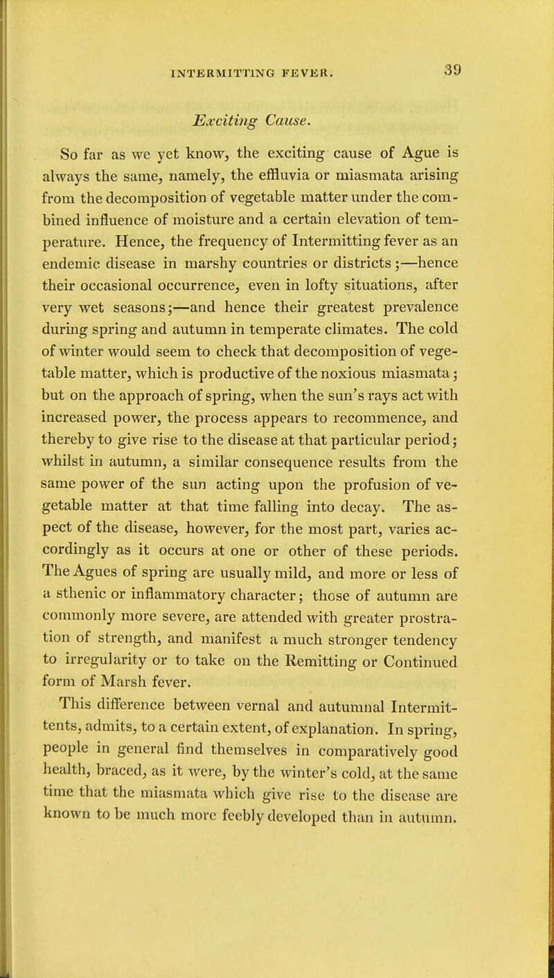 Exciting Cause. So far as we yet know, the exciting cause of Ague is always the same, namely, the effluvia or miasmata arising from the decomposition of vegetable matter under the com- bined influence of moisture and a certain elevation of tem- perature. Hence, the frequency of Intermitting fever as an endemic disease in marshy countries or districts;—hence their occasional occurrence, even in lofty situations, after very wet seasons;—and hence their greatest prevalence during spring and autumn in temperate climates. The cold of winter would seem to check that decomposition of vege- table matter, which is productive of the noxious miasmata; but on the approach of spring, when the sun's rays act with increased power, the process appears to recommence, and thereby to give rise to the disease at that particular period; whilst in autumn, a similar consequence results from the same power of the sun acting upon the profusion of ve- getable matter at that time falling into decay. The as- pect of the disease, however, for the most part, varies ac- cordingly as it occurs at one or other of these periods. The Agues of spring are usually mild, and more or less of a sthenic or inflammatory character; those of autumn are commonly more severe, are attended with greater prostra- tion of strength, and manifest a much stronger tendency to irregularity or to take on the Remitting or Continued form of Marsh fever. This difference between vernal and autumnal Intermit- tents, admits, to a certain extent, of explanation. In spring, people in general find themselves in comparatively good health, braced, as it were, by the winter's cold, at the same time that the miasmata which give rise to the disease are known to be much more feebly developed than in autumn.