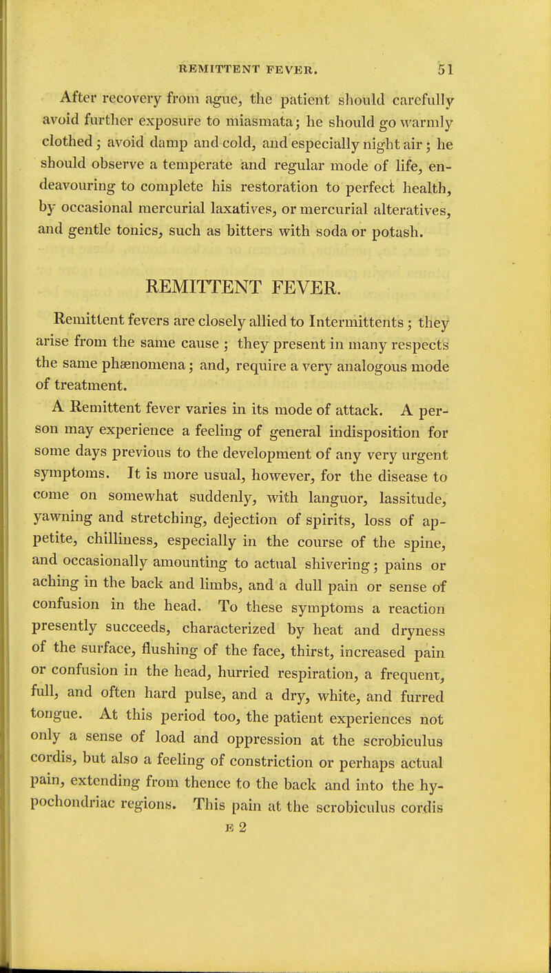 After recovery from ague, the patient should carefully avoid further exposure to miasmata; he should go warmly clothed; avoid damp and cold, and especially night air; he should observe a temperate and regular mode of life, en- deavouring to complete his restoration to perfect health, by occasional mercurial laxatives, or mercurial alteratives, and gentle tonics, such as bitters with soda or potash. REMITTENT FEVER. Remittent fevers are closely allied to Intermittents; they arise from the same cause ; they present in many respects the same phsenomena; and, require a very analogous mode of treatment. A Remittent fever varies in its mode of attack. A per- son may experience a feeling of general indisposition for some days previous to the development of any very urgent symptoms. It is more usual, however, for the disease to come on somewhat suddenly, with languor, lassitude, yawning and stretching, dejection of spirits, loss of ap- petite, chilliness, especially in the course of the spine, and occasionally amounting to actual shivering; pains or aching in the back and limbs, and a dull pain or sense of confusion in the head. To these symptoms a reaction presently succeeds, characterized by heat and dryness of the surface, flushing of the face, thirst, increased pain or confusion in the head, hurried respiration, a frequent, full, and often hard pulse, and a dry, white, and furred tongue. At this period too, the patient experiences not only a sense of load and oppression at the scrobiculus cordis, but also a feeling of constriction or perhaps actual pain, extending from thence to the back and into the hy- pochondriac regions. This pain at the scrobiculus cordis e 2