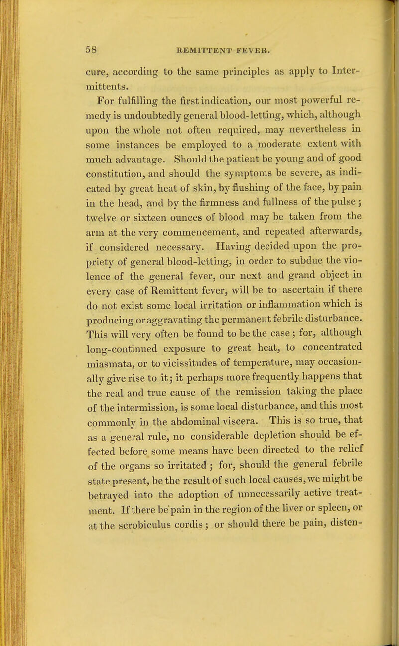 cure, according to the same principles as apply to Inter- mittents. For fulfilling the first indication, our most powerful re- medy is undoubtedly general blood-letting, which, although upon the whole not often required, may nevertheless in some instances be employed to a moderate extent with much advantage. Should the patient be young and of good constitution, and should the symptoms be severe, as indi- cated by great heat of skin, by flushing of the face, by pain in the head, and by the firmness and fullness of the pulse j twelve or sixteen ounces of blood may be taken from the arm at the very commencement, and repeated afterwards, if considered necessary. Having decided upon the pro- priety of general blood-letting, in order to subdue the vio- lence of the general fever, our next and grand object in every case of Remittent fever, will be to ascertain if there do not exist some local irritation or inflammation which is producing or aggravating the permanent febrile disturbance. This will very often be found to be the case; for, although long-continued exposure to great heat, to concentrated miasmata, or to vicissitudes of temperature, may occasion- ally give rise to it; it perhaps more frequently happens that the real and true cause of the remission taking the place of the intermission, is some local disturbance, and this most commonly in the abdominal viscera. This is so true, that as a general rule, no considerable depletion should be ef- fected before some means have been directed to the relief of the organs so irritated ; for, should the general febrile state present, be the result of such local causes, we might be betrayed into the adoption of unnecessarily active treat- ment. If there be pain in the region of the liver or spleen, or at the scrobiculus cordis; or should there be pain, disten-