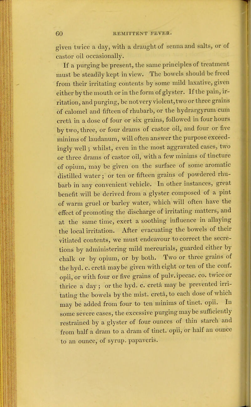 given twice a clay, with a draught of senna and salts, or of castor oil occasionally. If a purging be present, the same principles of treatment must be steadily kept in view. The bowels should be freed from their irritating contents by some mild laxative, given either by the mouth or in the form of gly ster. If the pain, ir- ritation, and purging, be not very violent, two or three grains of calomel and fifteen of rhubarb, or the hydrargyrum cum creta in a dose of four or six grains, followed in four hours by two, three, or four drams of castor oil, and four or five minims of laudanum, will often answer the purpose exceed- ingly well; whilst, even in the most aggravated cases, two or three drams of castor oil, with a few minims of tincture of opium, may be given on the surface of some aromatic distilled water; or ten or fifteen grains of powdered rhu- barb in any convenient vehicle. In other instances, great benefit will be derived from a glyster composed of a pint of warm gruel or barley water, which will often have the effect of promoting the discharge of irritating matters, and at the same time, exert a soothing influence in allaying the local irritation. After evacuating the bowels of their vitiated contents, we must endeavour to correct the secre- tions by administering mild mercurials, guarded either by chalk or by opium, or by both. Two or three grains of the hyd. c. creta maybe given with eight or ten of the conf. opii, or with four or five grains of pulv. ipecac, co. twice or thrice a day j or the hyd. c. creta may be prevented irri- tating the bowels by the mist, creta, to each dose of which may be added from four to ten minims of tinct. opii. In some severe cases, the excessive purging maybe sufficiently restrained by a glyster of four ounces of thin starch and from half a dram to a dram of tinct. opii, or half an ounce to an ounce, of syrup, papaveris.