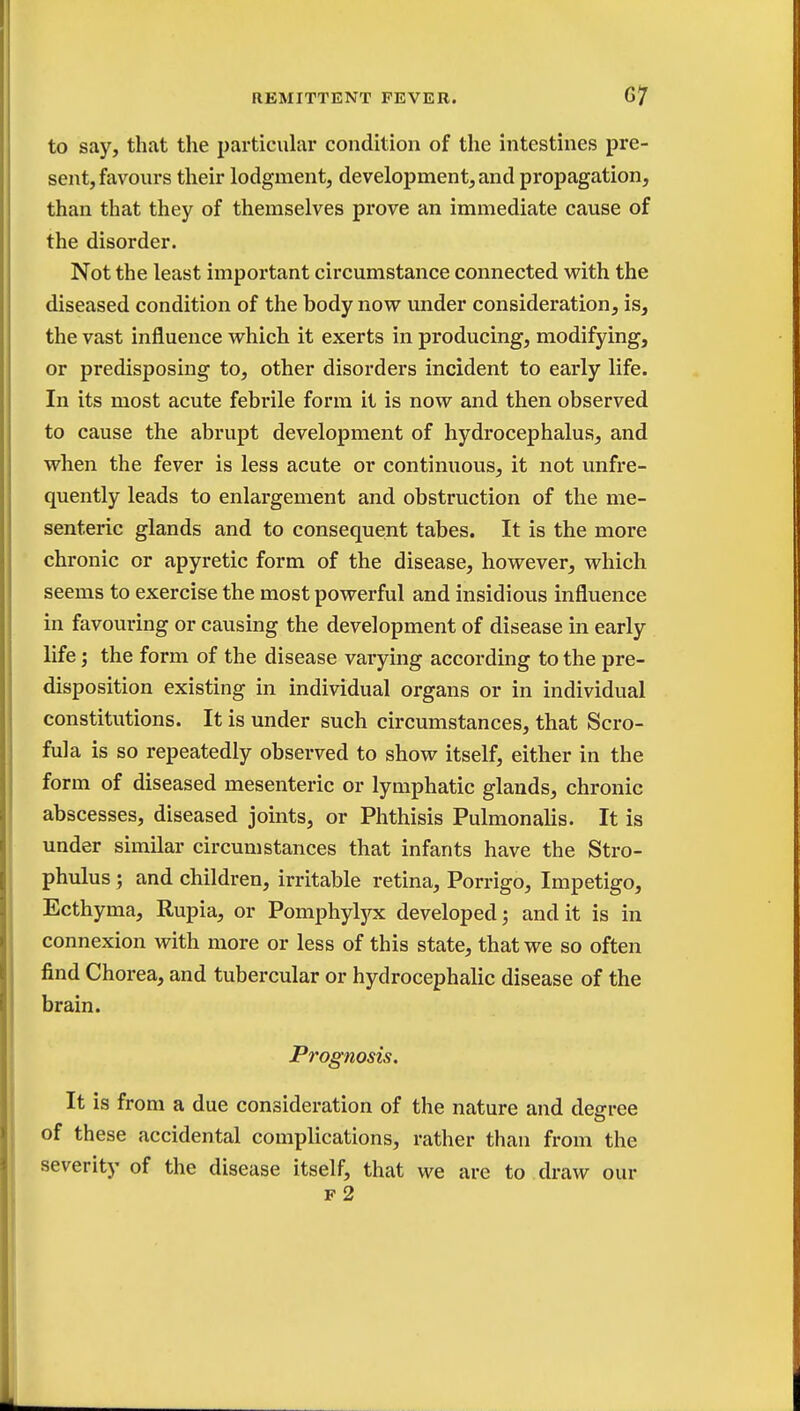 to say, that the particular condition of the intestines pre- sent, favours their lodgment, development, and propagation, than that they of themselves prove an immediate cause of the disorder. Not the least important circumstance connected with the diseased condition of the body now under consideration, is, the vast influence which it exerts in producing, modifying, or predisposing to, other disorders incident to early life. In its most acute febrile form it is now and then observed to cause the abrupt development of hydrocephalus, and when the fever is less acute or continuous, it not unfre- quently leads to enlargement and obstruction of the me- senteric glands and to consequent tabes. It is the more chronic or apyretic form of the disease, however, which seems to exercise the most powerful and insidious influence in favouring or causing the development of disease in early life; the form of the disease varying according to the pre- disposition existing in individual organs or in individual constitutions. It is under such circumstances, that Scro- fula is so repeatedly observed to show itself, either in the form of diseased mesenteric or lymphatic glands, chronic abscesses, diseased joints, or Phthisis Pulmonalis. It is under similar circumstances that infants have the Stro- phulus ; and children, irritable retina, Porrigo, Impetigo, Ecthyma, Rupia, or Pomphylyx developed; and it is in connexion with more or less of this state, that we so often find Chorea, and tubercular or hydrocephalic disease of the brain. Prognosis. It is from a due consideration of the nature and decree of these accidental complications, rather than from the severity of the disease itself, that we are to draw our F 2