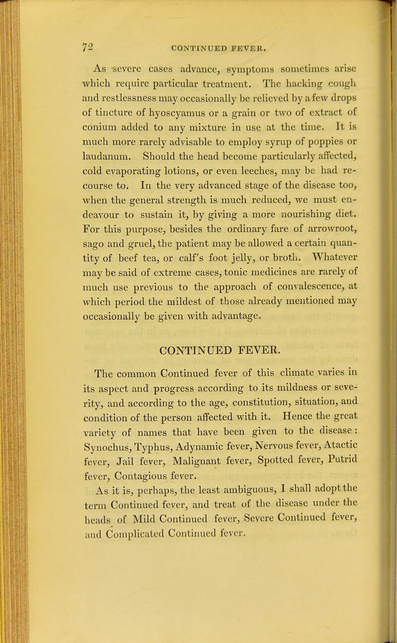 As severe cases advance, symptoms sometimes arise which require particular treatment. The hacking cough and restlessness may occasionally be relieved by a few drops of tincture of hyoscyamus or a grain or two of extract of conium added to any mixture in use at the time. It is much more rarely advisable to employ syrup of poppies or laudanum. Should the head become particularly affected, cold evaporating lotions, or even leeches, may be had re- course to. In the very advanced stage of the disease too, when the general strength is much reduced, we must en- deavour to sustain it, by giving a more nourishing diet. For this purpose, besides the ordinary fare of arrowroot, sago and gruel, the patient may be allowed a certain quan- tity of beef tea, or calf's foot jelly, or broth. Whatever may be said of extreme cases, tonic medicines are rarely of much use previous to the approach of convalescence, at which period the mildest of those already mentioned may occasionally be given with advantage. CONTINUED FEVER. The common Continued fever of this climate varies in its aspect and progress according to its mildness or seve- rity, and according to the age, constitution, situation, and condition of the person affected with it. Hence the great variety of names that have been given to the disease: Synochus, Typhus, Adynamic fever, Nervous fever, Atactic fever, Jail fever, Malignant fever, Spotted fever, Putrid fever, Contagious fever. As it is, perhaps, the least ambiguous, I shall adopt the term Continued fever, and treat of the disease under the heads of Mild Continued fever, Severe Continued fever, and Complicated Continued fever.