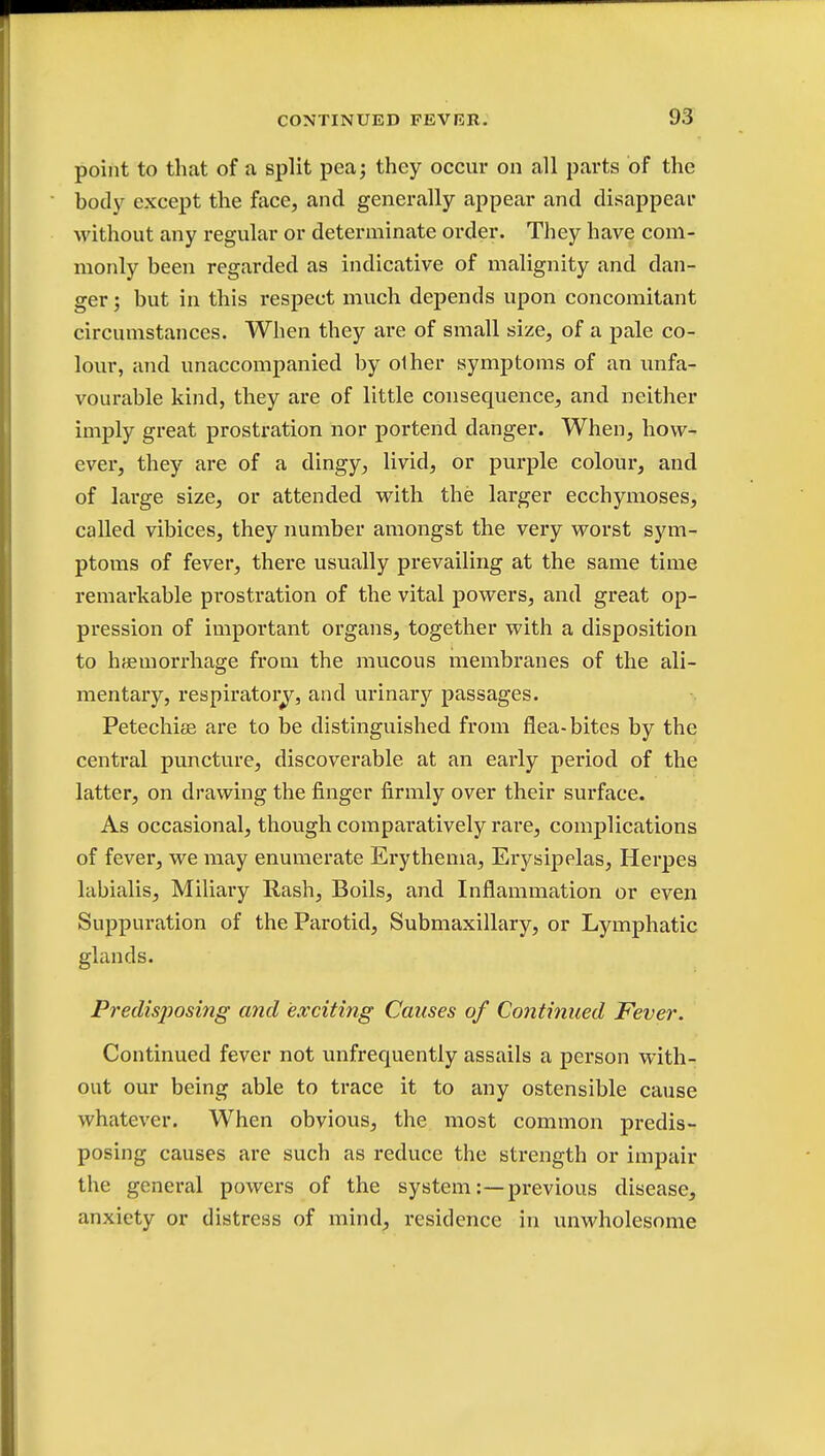 point to that of a split pea; they occur on all parts of the body except the face, and generally appear and disappear without any regular or determinate order. They have com- monly been regarded as indicative of malignity and dan- ger ; but in this respect much depends upon concomitant circumstances. When they are of small size, of a pale co- lour, and unaccompanied by olher symptoms of an unfa- vourable kind, they are of little consequence, and neither imply great prostration nor portend danger. When, how- ever, they are of a dingy, livid, or purple colour, and of large size, or attended with the larger ecchymoses, called vibices, they number amongst the very worst sym- ptoms of fever, there usually prevailing at the same time remarkable prostration of the vital powers, and great op- pression of important organs, together with a disposition to haemorrhage from the mucous membranes of the ali- mentary, respiratory, and urinary passages. Petechias are to be distinguished from flea-bites by the central puncture, discoverable at an early period of the latter, on drawing the finger firmly over their surface. As occasional, though compai'atively rare, complications of fever, we may enumerate Erythema, Erysipelas, Herpes labialis, Miliary Rash, Boils, and Inflammation or even Suppuration of the Parotid, Submaxillary, or Lymphatic glands. Predisj)osing and exciting Causes of Continued Fever. Continued fever not unfrequently assails a person with- out our being able to trace it to any ostensible cause whatever. When obvious, the most common predis- posing causes are such as reduce the strength or impair the general powers of the system:—previous disease, anxiety or distress of mind, residence in unwholesome