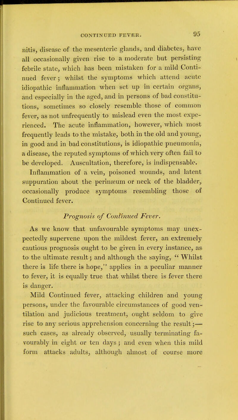 nitis, disease of the mesenteric glands, and diabetes, have all occasionally given rise to a moderate but persisting febrile state, which has been mistaken for a mild Conti- nued fever; whilst the symptoms which attend acute idiopathic inflammation when set up in certain organs, and especially in the aged, and in persons of bad constitu- tions, sometimes so closely resemble those of common fever, as not unfrequently to mislead even the most expe- rienced. The acute inflammation, however, which most frequently leads to the mistake, both in the old and young, in good and in bad constitutions, is idiopathic pneumonia, a disease, the reputed symptoms of which very often fail to be developed. Auscultation, therefore, is indispensable. Inflammation of a vein, poisoned wounds, and latent suppuration about the perinseum or neck of the bladder, occasionally produce symptoms resembling those of Continued fever. Prognosis of Continued Fever. As we know that unfavourable symptoms may unex- pectedly supervene upon the mildest fever, an extremely cautious prognosis ought to be given in every instance, as to the ultimate result j and although the saying,  Whilst there is life there is hope, applies in a peculiar manner to fever, it is equally true that whilst there is fever there is danger. Mild Continued fever, attacking children and young persons, under the favourable circumstances of good ven- tilation and judicious treatment, ought seldom to give rise to any serious apprehension concerning the result;— such cases, as already observed, usually terminating fa- vourably in eight or ten days; and even when this mild form attacks adults, although almost of course more