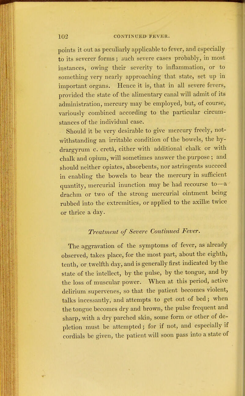 points it out as peculiarly applicable to fever, and especially to its severer forms; such severe cases probably, in most instances, owing their severity to inflammation, or to something very nearly approaching that state, set up in important organs. Hence it is, that in all severe fevers, provided the state of the alimentary canal will admit of its administration, mercury may be employed, but, of course, variously combined according to the particular circum- stances of the individual case. Should it be very desirable to give mercury freely, not- withstanding an irritable condition of the bowels, the hy- drargyrum c. creta, either with additional chalk or with chalk and opium, will sometimes answer the purpose ; and should neither opiates, absorbents, nor astringents succeed in enabling the bowels to bear the mercury in sufficient quantity, mercurial inunction may be had recourse to—a drachm or two of the strong mercurial ointment being rubbed into the extremities, or applied to the axillpe twice or thrice a day. Treatment of Severe Continued Fever. The aggravation of the symptoms of fever, as already observed, takes place, for the most part, about the eighth, tenth, or twelfth day, and is generally first indicated by the state of the intellect, by the pulse, by the tongue, and by the loss of muscular power. When at this period, active delirium supervenes, so that the patient becomes violent, talks incessantly, and attempts to get out of bed 3 when the tongue becomes dry and brown, the pulse frequent and sharp, with a dry parched skin, some form or other of de- pletion must be attempted; for if not, and especially if cordials be given, the patient will soon pass into a state of