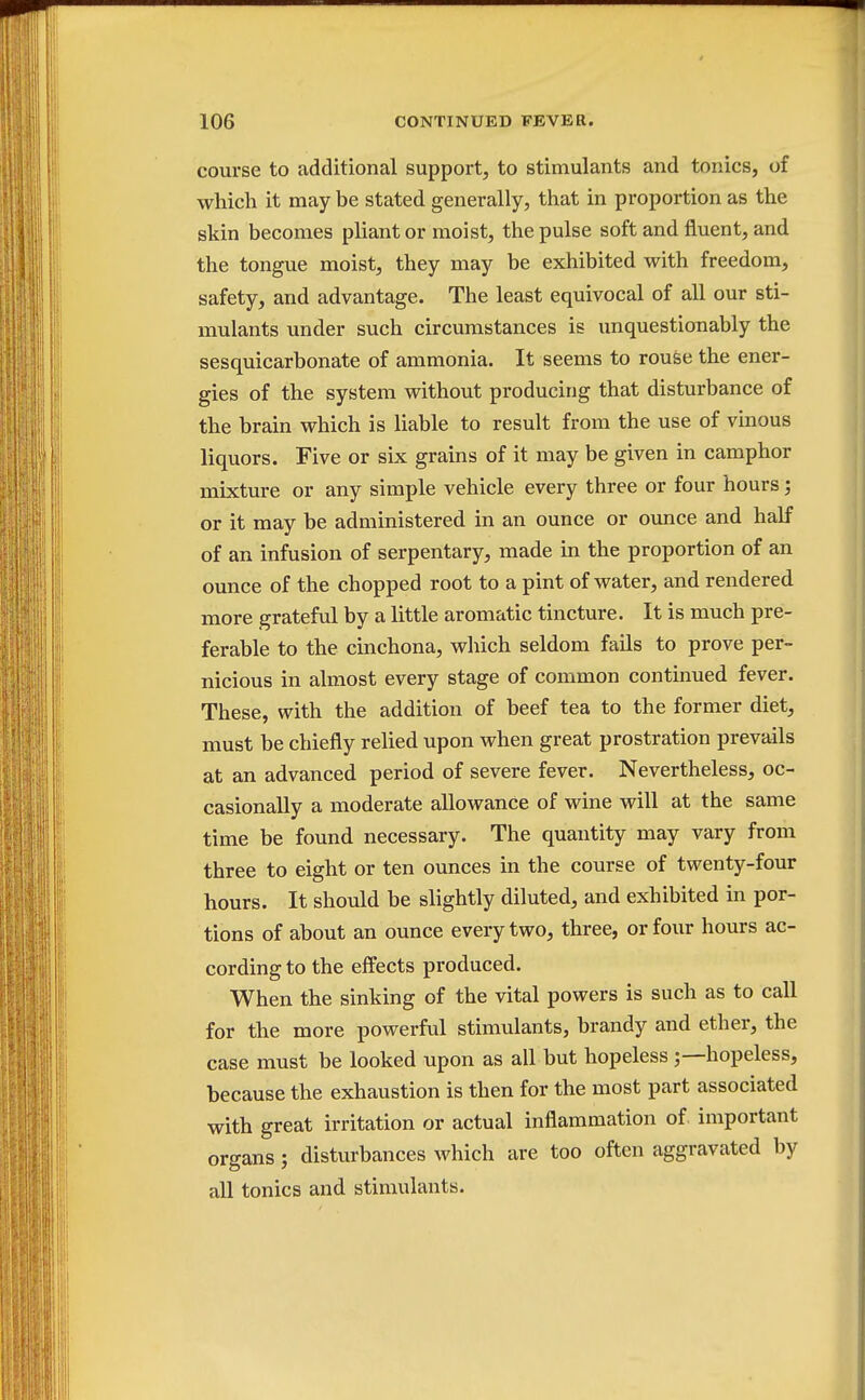 course to additional support, to stimulants and tonics, of which it may be stated generally, that in proportion as the skin becomes pliant or moist, the pulse soft and fluent, and the tongue moist, they may be exhibited with freedom, safety, and advantage. The least equivocal of all our sti- mulants under such circumstances is unquestionably the sesquicarbonate of ammonia. It seems to rouse the ener- gies of the system without producing that disturbance of the brain which is liable to result from the use of vinous liquors. Five or six grains of it may be given in camphor mixture or any simple vehicle every three or four hours; or it may be administered in an ounce or ounce and half of an infusion of serpentary, made in the proportion of an ounce of the chopped root to a pint of water, and rendered more grateful by a little aromatic tincture. It is much pre- ferable to the cinchona, which seldom fails to prove per- nicious in almost every stage of common continued fever. These, with the addition of beef tea to the former diet, must be chiefly relied upon when great prostration prevails at an advanced period of severe fever. Nevertheless, oc- casionally a moderate allowance of wine will at the same time be found necessary. The quantity may vary from three to eight or ten ounces in the course of twenty-four hours. It should be slightly diluted, and exhibited in por- tions of about an ounce every two, three, or four hours ac- cording to the effects produced. When the sinking of the vital powers is such as to call for the more powerful stimulants, brandy and ether, the case must be looked upon as all but hopeless hopeless, because the exhaustion is then for the most part associated with great irritation or actual inflammation of important organs; disturbances which are too often aggravated by all tonics and stimulants.