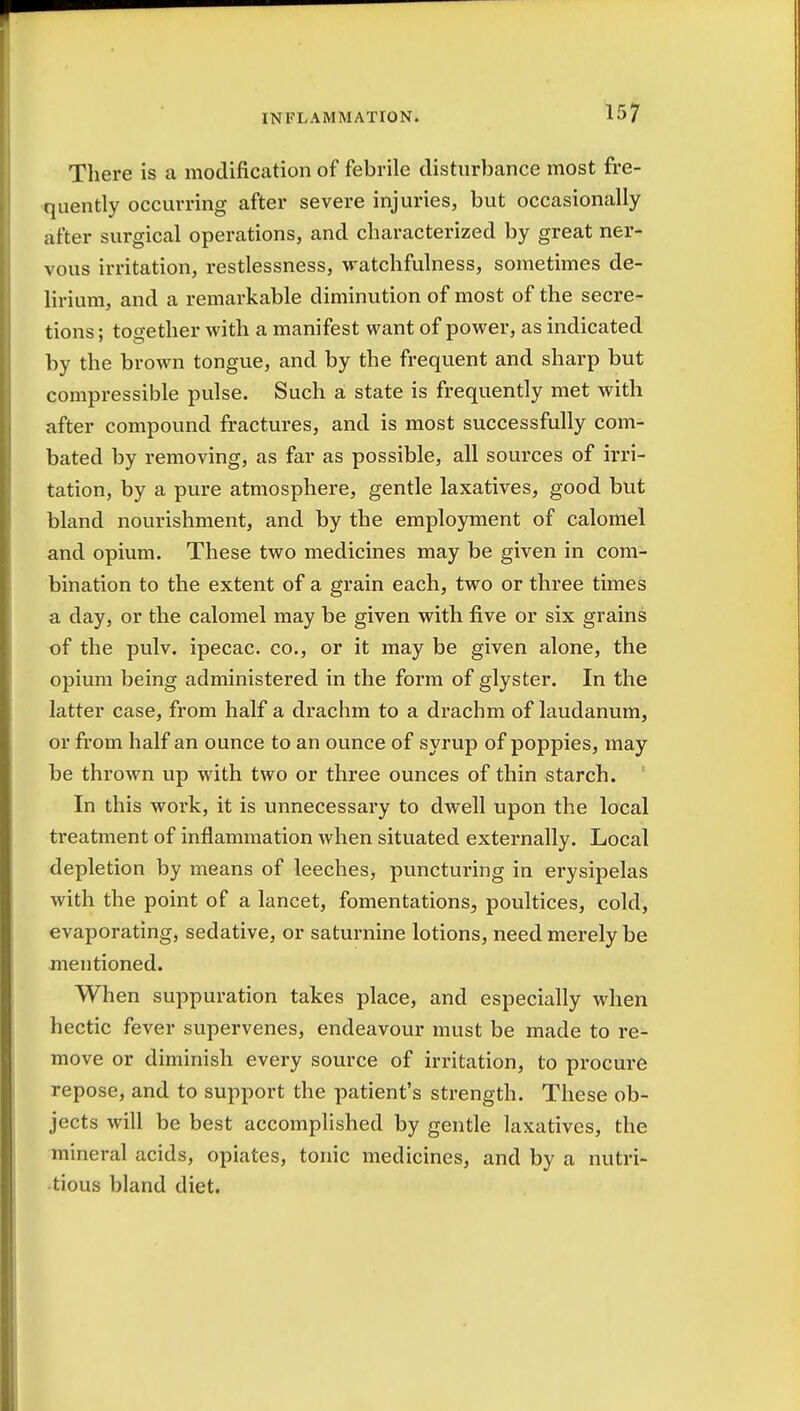 There is a modification of febrile disturbance most fre- quently occurring after severe injuries, but occasionally after surgical operations, and characterized by great ner- vous irritation, restlessness, watchfulness, sometimes de- lirium, and a remarkable diminution of most of the secre- tions ; together with a manifest want of power, as indicated by the brown tongue, and by the frequent and sharp but compressible pulse. Such a state is frequently met with after compound fractures, and is most successfully com- bated by removing, as far as possible, all sources of irri- tation, by a pure atmosphere, gentle laxatives, good but bland nourishment, and by the employment of calomel and opium. These two medicines may be given in com- bination to the extent of a grain each, two or three times a day, or the calomel may be given with five or six grains of the pulv. ipecac, co., or it may be given alone, the opium being administered in the form of glyster. In the latter case, from half a drachm to a drachm of laudanum, or from half an ounce to an ounce of syrup of poppies, may be thrown up with two or three ounces of thin starch. In this work, it is unnecessary to dwell upon the local treatment of inflammation when situated externally. Local depletion by means of leeches, puncturing in erysipelas with the point of a lancet, fomentations^ poultices, cold, evaporating, sedative, or saturnine lotions, need merely be mentioned. When suppuration takes place, and especially when hectic fever supervenes, endeavour must be made to re- move or diminish every source of irritation, to procure repose, and to support the patient's strength. These ob- jects will be best accomplished by gentle laxatives, the mineral acids, opiates, tonic medicines, and by a nutri- tious bland diet.