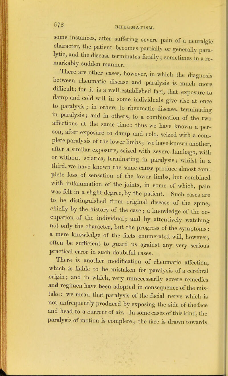 RHEUMATISM. some instances, after suffering severe pain of a neuralgic character, the patient becomes partially or generally para- lytic, and the disease terminates fatally; sometimes in a re- markably sudden manner. There are other cases, however, in which the diagnosis between rheumatic disease and paralysis is much more difficult; for it is a well-established fact, that exposure to damp and cold will in some individuals give rise at once to paralysis; in others to rheumatic disease, terminating m paralysis; and in others, to a combination of the two affections at the same time: thus we have known a per- son, after exposure to damp and cold, seized with a com- plete paralysis of the lower limbs; we have known another, after a similar exposure, seized with severe lumbago, with or without sciatica, terminating in paralysis; whilst in a third, we have known the same cause produce almost com- plete loss of sensation of the lower limbs, but combined with inflammation of the joints, in some of which, pain was felt in a slight degree, by the patient. Such cases are to be distinguished from original disease of the spine, chiefly by the history of the case; a knowledge of the oc- cupation of the individual; and by attentively watching not only the character, but the progress of the symptoms: a mere knowledge of the facts enumerated will, however, often be sufficient to guard us against any very serious practical error in such doubtful cases. There is another modification of rheumatic affection, which is liable to be mistaken for paralysis of a cerebral origin; and in which, very unnecessarily severe remedies and regimen have been adopted in consequence of the mis- take : we mean that paralysis of the facial nerve which is not unfrequently produced by exposing the side of the face and head to a current of air. In some cases of this kind, the paralysis of motion is complete; the face is drawn towards