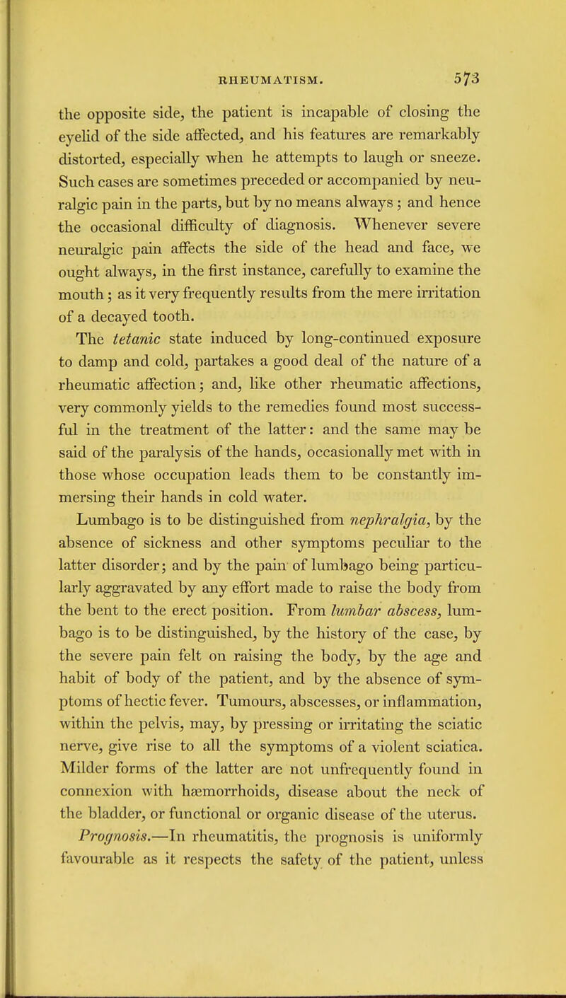the opposite side, the patient is incapable of closing the eyelid of the side affected, and his features are remarkably distorted, especially when he attempts to laugh or sneeze. Such cases are sometimes preceded or accompanied by neu- ralgic pain in the parts, but by no means always; and hence the occasional difficulty of diagnosis. Whenever severe neuralgic pain affects the side of the head and face, we ought always, in the first instance, carefully to examine the mouth; as it very frequently results from the mere irritation of a decayed tooth. The tetanic state induced by long-continued exposure to damp and cold, partakes a good deal of the nature of a rheumatic affection; and, like other rheumatic affections, very commonly yields to the remedies found most success- ful in the treatment of the latter: and the same may be said of the paralysis of the hands, occasionally met with in those whose occupation leads them to be constantly im- mersing their hands in cold water. Lumbago is to be distinguished from nephralgia, by the absence of sickness and other symptoms peculiar to the latter disorder; and by the pain of lumbago being particu- larly aggravated by any effort made to raise the body from the bent to the erect position. From lumbar abscess, lum- bago is to be distinguished, by the history of the case, by the severe pain felt on raising the body, by the age and habit of body of the patient, and by the absence of sym- ptoms of hectic fever. Tumours, abscesses, or inflammation, within the pelvis, may, by pressing or irritating the sciatic nerve, give rise to all the symptoms of a violent sciatica. Milder forms of the latter are not unfrequently found in connexion with haemorrhoids, disease about the neck of the bladder, or functional or organic disease of the uterus. Prognosis.—In rheumatitis, the prognosis is uniformly favourable as it respects the safety of the patient, unless