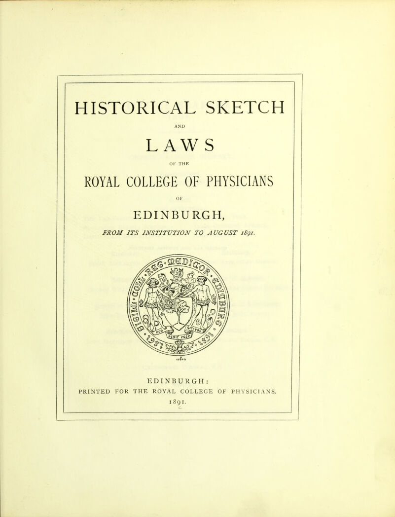 HISTORICAL SKETCH AND LAW S OK THE ROYAL COLLEGE OF PHYSICIANS OF EDINBURGH, FROM ITS INSTITUTION TO AUGUST 1891. EDINBURGH: PRINTED FOR THE ROYAL COLLEGE OF PHYSICIANS. 1891.