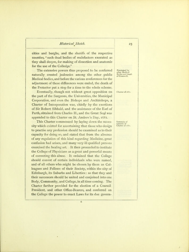 n cities and burghs, and the sheriffs of the respective counties, such dead bodies of malefactors executed as they shall desyre, for making of dissection and anatomie for the use of the Colledge. The extensive powers thus proposed to be conferred naturally created jealousies among the other public Medical bodies, and before the various conferences for the adjustment of these differences were ended, the death of the Protector put a stop for a time to the whole scheme. Eventually, though not without great opposition on the part of the Surgeons, the Universities, the Municipal Corporation, and even the Bishops and Archbishops, a Charter of Incorporation was, chiefly by the exertions of Sir Robert Sibbald, and the assistance of the Earl of Perth, obtained from Charles II., and the Great Seal was appended to this Charter on St. Andrew's Day, 1681. This Charter commenced by laying down the neces- sity which existed for ascertaining that those who design to practise any profession should be examined as to their capacity for doing so, and stated that from the absence of any regulation of this kind regarding Medicine, great confusion had arisen, and many very ill qualified persons exercised the healing art. It then proceeded to institute the College of Physicians as a great and powerful means of correcting this abuse. It ordained that the College should consist of certain individuals who were named, and of all others who might be chosen by them as Col- leagues and Fellows of their Society, within the city of Edinburgh, its Suburbs and Liberties: so that they and their successors should be united and conjoined into one Body, Community, and College, in all time coming. The Charter further provided for the election of a Council President, and other Office-Bearers, and conferred on the College the power to enact Laws for its due govern- [•'rustrated by other Medical Bo lies and death of Cromwell.