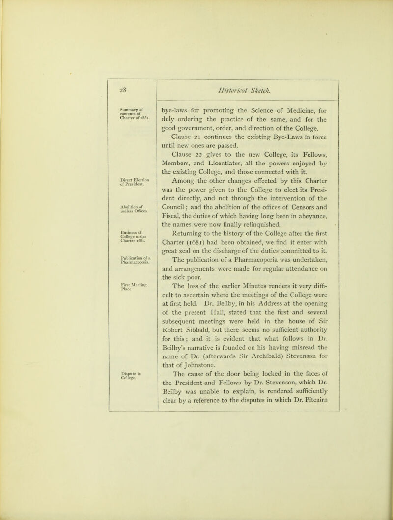 Mi miliary ot contents of Charter of 1861 Business of College under Charter 1681. Publication of c Pharmacopoeia. Dispute in College. bye-laws for promoting the Science of Medicine, for duly ordering the practice of the same, and for the good government, order, and direction of the College. Clause 21 continues the existing Bye-Laws in force until new ones are passed. Clause 22 gives to the new College, its Fellows, Members, and Licentiates, all the powers enjoyed by the existing College, and those connected with it. Among the other changes effected by this Charter was the power given to the College to elect its Presi- dent directly, and not through the intervention of the Council; and the abolition of the offices of Censors and Fiscal, the duties of which having long been in abeyance, the names were now finally relinquished. Returning to the history of the College after the first Charter (1681) had been obtained, we find it enter with great zeal on the discharge of the duties committed to it. The publication of a Pharmacopoeia was undertaken, and arrangements were made for regular attendance on the sick poor. The loss of the earlier Minutes renders it very diffi- cult to ascertain where the meetings of the College were at first held. Dr. Beilby, in his Address at the opening of the present Hall, stated that the first and several subsequent meetings were held in the house of Sir Robert Sibbald, but there seems no sufficient authority for this; and it is evident that what follows in Dr. Beilby's narrative is founded on his having misread the name of Dr. (afterwards Sir Archibald) Stevenson for that of Johnstone. The cause of the door being locked in the faces of the President and Fellows by Dr. Stevenson, which Dr. Beilby was unable to explain, is rendered sufficiently clear by a reference to the disputes in which Dr. Pitcairn