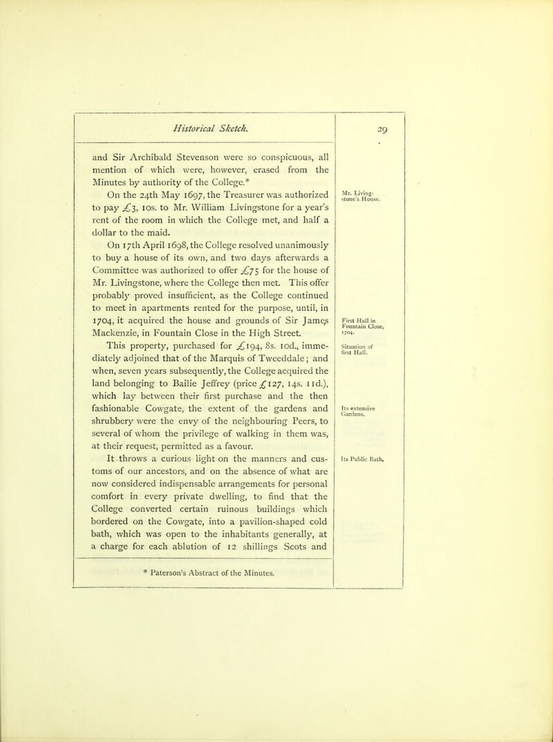 and Sir Archibald Stevenson were so conspicuous, all mention of which were, however, erased from the Minutes by authority of the College.* On the 24th May 1697, the Treasurer was authorized to pay £2,, 10s. to Mr. William Livingstone for a year's rent of the room in which the College met, and half a dollar to the maid. On 17th April 1698, the College resolved unanimously to buy a house of its own, and two days afterwards a Committee was authorized to offer ^75 for the house of Mr. Livingstone, where the College then met. This offer probably proved insufficient, as the College continued to meet in apartments rented for the purpose, until, in 1704, it acquired the house and grounds of Sir Jame^ Mackenzie, in Fountain Close in the High Street. This property, purchased for ^194, 8s. iod., imme- diately adjoined that of the Marquis of Tweeddale; and when, seven years subsequently, the College acquired the land belonging to Bailie Jeffrey (price £127, 14s. lid.), which lay between their first purchase and the then fashionable Cowgate, the extent of the gardens and shrubbery were the envy of the neighbouring Peers, to several of whom the privilege of walking in them was, at their request, permitted as a favour. It throws a curious light on the manners and cus- toms of our ancestors, and on the absence of what are now considered indispensable arrangements for personal comfort in every private dwelling, to find that the College converted certain ruinous buildings which bordered on the Cowgate, into a pavilion-shaped cold bath, which was open to the inhabitants generally, at a charge for each ablution of 12 shillings Scots and Paterson's Abstract of the Minutes. 29 I