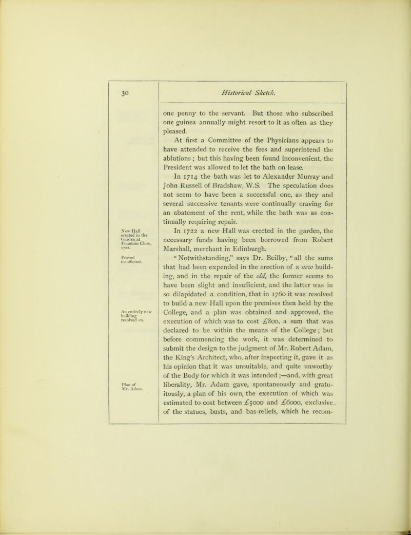 one penny to the servant. But those who subscribed one guinea annually might resort to it as often as they pleased. At first a Committee of the Physicians appears to have attended to receive the fees and superintend the ablutions ; but this having been found inconvenient, the President was allowed to let the bath on lease. In 1714 the bath was let to Alexander Murray and John Russell of Bradshaw, W.S. The speculation does not seem to have been a successful one, as they and several successive tenants were continually craving for an abatement of the rent, while the bath was as con- tinually requiring repair. In 1722 a new Hall was erected in the garden, the necessary funds having been borrowed from Robert Marshall, merchant in Edinburgh.  Notwithstanding, says Dr. Beilby,  all the sums that had been expended in the erection of a new build- ing, and in the repair of the old, the former seems to have been slight and insufficient, and the latter was in so dilapidated a condition, that in 1760 it was resolved to build a new Hall upon the premises then held by the College, and a plan was obtained and approved, the execution of which was to cost ^800, a sum that was declared to be within the means of the College; but before commencing the work, it was determined to submit the design to the judgment of Mr. Robert Adam, the King's Architect, who, after inspecting it, gave it as his opinion that it was unsuitable, and quite unworthy of the Body for which it was intended ;—and, with great liberality, Mr. Adam gave, spontaneously and gratu- itously, a plan of his own, the execution of which was estimated to cost between £5000 and £6000, exclusive, of the statues, busts, and bas-reliefs, which he recom-