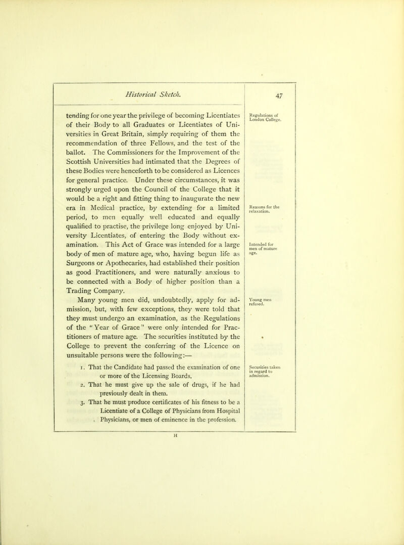 tending for one year the privilege of becoming Licentiates of their Body to all Graduates or Licentiates of Uni- versities in Great Britain, simply requiring of them the recommendation of three Fellows, and the test of the ballot. The Commissioners for the Improvement of the Scottish Universities had intimated that the Degrees of these Bodies were henceforth to be considered as Licences for general practice. Under these circumstances, it was strongly urged upon the Council of the College that it would be a right and fitting thing to inaugurate the new era in Medical practice, by extending for a limited period, to men equally well educated and equally qualified to practise, the privilege long enjoyed by Uni- versity Licentiates, of entering the Body without ex- amination. This Act of Grace was intended for a large body of men of mature age, who, having begun life as Surgeons or Apothecaries, had established their position as good Practitioners, and were naturally anxious to be connected with a Body of higher position than a Trading Company. Many young men did, undoubtedly, apply for ad- mission, but, with few exceptions, they were told that they must undergo an examination, as the Regulations of the Year of Grace were only intended for Prac- titioners of mature age. The securities instituted by the College to prevent the conferring of the Licence on unsuitable persons were the following:— 1. That the Candidate had passed the examination of one or more of the Licensing Boards. 2. That he must give up the sale of drugs, if he had previously dealt in them. 3. That he must produce certificates of his fitness to be a Licentiate of a College of Physicians from Hospital . Physicians, or men of eminence in the profession. Regulations of London College. Intended for men ofmatur age. Securities take in regard to admission.