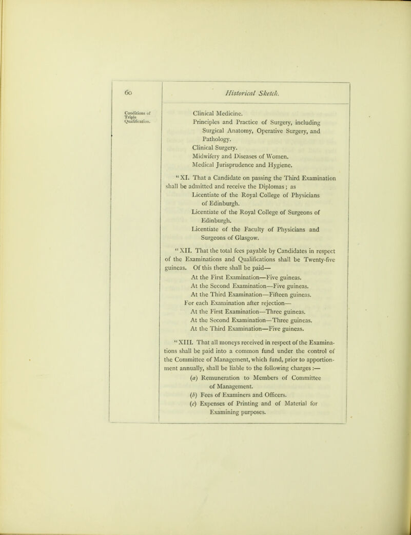 Conditions of Triple Qualification. Clinical Medicine. Principles and Practice of Surgery, including Surgical Anatomy, Operative Surgery, and Pathology. Clinical Surgery. Midwifery and Diseases of Women. Medical Jurisprudence and Hygiene.  XL That a Candidate on passing the Third Examination shall be admitted and receive the Diplomas; as Licentiate of the Royal College of Physicians of Edinburgh. Licentiate of the Royal College of Surgeons of Edinburgh. Licentiate of the Faculty of Physicians and Surgeons of Glasgow. XII. That the total fees payable by Candidates in respect of the Examinations and Qualifications shall be Twenty-five guineas. Of this there shall be paid— At the First Examination—Five guineas. At the Second Examination—Five guineas. At the Third Examination—Fifteen guineas. For each Examination after rejection— At the First Examination—Three guineas. At the Second Examination—Three guineas. At the Third Examination—Five guineas.  XIII. That all moneys received in respect of the Examina- tions shall be paid into a common fund under the control of the Committee of Management, which fund, prior to apportion- ment annually, shall be liable to the following charges :— (a) Remuneration to Members of Committee of Management. (b) Fees of Examiners and Officers. (c) Expenses of Printing and of Material for Examining purposes.