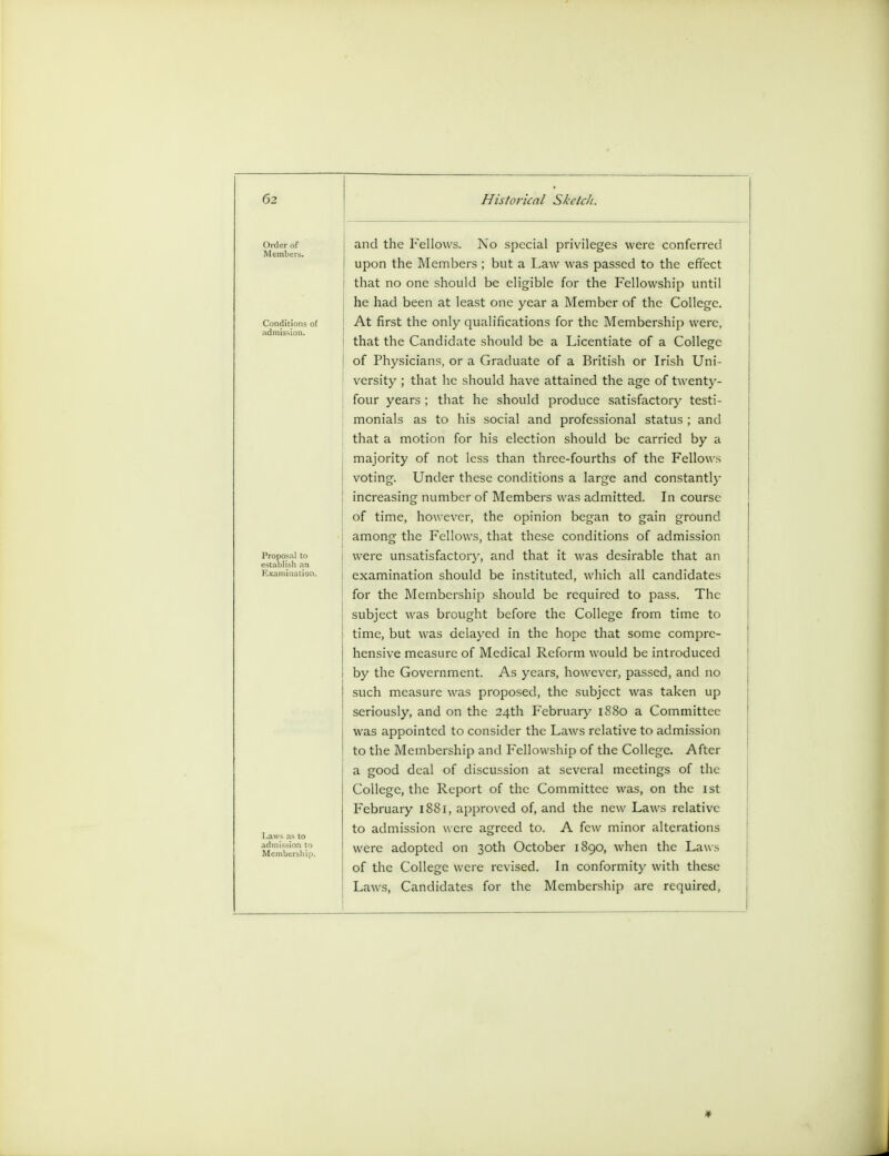 Laws as to admission t< Membershi; and the Fellows. No special privileges were conferred upon the Members ; but a Law was passed to the effect i that no one should be eligible for the Fellowship until he had been at least one year a Member of the College. At first the only qualifications for the Membership were, that the Candidate should be a Licentiate of a College of Physicians, or a Graduate of a British or Irish Uni- versity ; that he should have attained the age of twenty- four years ; that he should produce satisfactory testi- monials as to his social and professional status ; and that a motion for his election should be carried by a majority of not less than three-fourths of the Fellows voting. Under these conditions a large and constantly increasing number of Members was admitted. In course of time, however, the opinion began to gain ground among the Fellows, that these conditions of admission were unsatisfactory, and that it was desirable that an examination should be instituted, which all candidates for the Membership should be required to pass. The subject was brought before the College from time to time, but was delayed in the hope that some compre- hensive measure of Medical Reform would be introduced by the Government. As years, however, passed, and no such measure was proposed, the subject was taken up seriously, and on the 24th February 1880 a Committee was appointed to consider the Laws relative to admission to the Membership and Fellowship of the College. After a good deal of discussion at several meetings of the College, the Report of the Committee was, on the 1st February 1881, approved of, and the new Laws relative to admission were agreed to. A few minor alterations were adopted on 30th October 1890, when the Laws of the College were revised. In conformity with these Laws, Candidates for the Membership are required,