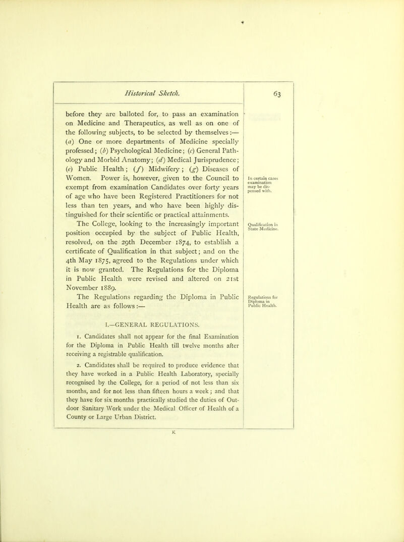 before they are balloted for, to pass an examination on Medicine and Therapeutics, as well as on one of the following- subjects, to be selected by themselves:— (a) One or more departments of Medicine specially professed; (b) Psychological Medicine; (c) General Path- ology and Morbid Anatomy; (d) Medical Jurisprudence; (e) Public Health; (/) Midwifery; Cf) Diseases of Women. Power is, however, given to the Council to exempt from examination Candidates over forty years of age who have been Registered Practitioners for not less than ten years, and who have been highly dis- tinguished for their scientific or practical attainments. The College, looking to the increasingly important position occupied by the subject of Public Health, resolved, on the 29th December 1874, to establish a certificate of Qualification in that subject; and on the 4th May 1875, agreed to the Regulations under which it is now granted. The Regulations for the Diploma in Public Health were revised and altered on 21st November 1889. The Regulations regarding the Diploma in Public Health are as follows :— certain cases Regulations for Diploma in Public Health. I.—GENERAL REGULATIONS. 1. Candidates shall not appear for the final Examination for the Diploma in Public Health till twelve months after receiving a registrable qualification. 2. Candidates shall be required to produce evidence that they have worked in a Public Health Laboratory, specially recognised by the College, for a period of not less than six months, and for not less than fifteen hours a week; and that they have for six months practically studied the duties of Out- door Sanitary Work under the Medical Officer of Health of a County or Large Urban District. K