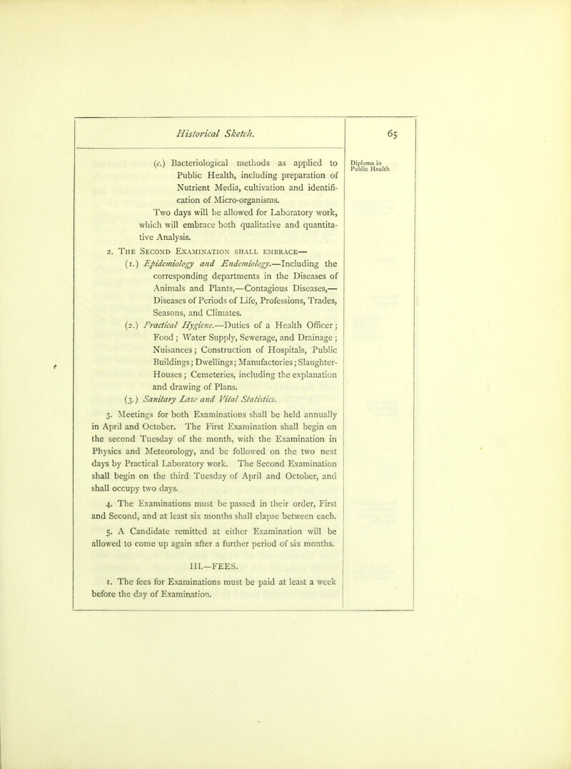 (c.) Bacteriological methods as applied to Public Health, including preparation of Nutrient Media, cultivation and identifi- cation of Micro-organisms. Two days will be allowed for Laboratory work, which will embrace both qualitative and quantita- tive Analysis. 2. The Second Examination shall embrace— (r.) Epidemiology and Endemiology.—Including the corresponding departments in the Diseases of Animals and Plants,—Contagious Diseases,— Diseases of Periods of Life, Professions, Trades, Seasons, and Climates. (2.) Practical Hygiene.—Duties of a Health Officer; Food ; Water Supply, Sewerage, and Drainage; Nuisances; Construction of Hospitals, Public Buildings; Dwellings; Manufactories; Slaughter- Houses; Cemeteries, including the explanation and drawing of Plans. (3.) Sanitary Law and Vital Statistics. 3. Meetings for both Examinations shall be held annually in April and October. The First Examination shall begin on the second Tuesday of the month, with the Examination in Physics and Meteorology, and be followed on the two next days by Practical Laboratory work. The Second Examination shall begin on the third Tuesday of April and October, and shall occupy two days. 4. The Examinations must be passed in their order, First and Second, and at least six months shall elapse between each. 5. A Candidate remitted at either Examination will be allowed to come up again after a further period of six months. Diploma in Public Health III.—FEES. 1. The fees for Examinations must be paid at least a week before the day of Examination.