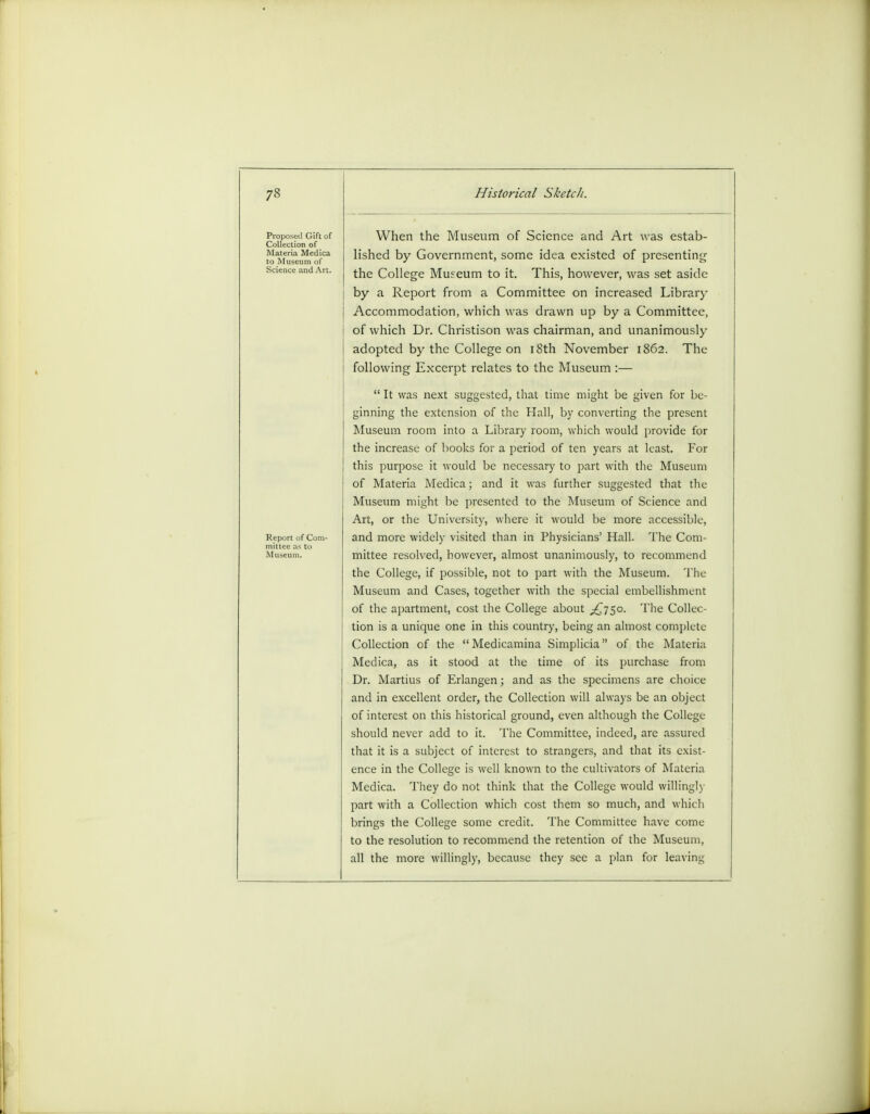 ProjMiNcI Gift of Collection of Materia Medica to Museum of Science and Art. Report of Corn- Museum. When the Museum of Science and Art was estab- lished by Government, some idea existed of presenting the College Museum to it. This, however, was set aside by a Report from a Committee on increased Library Accommodation, which was drawn up by a Committee, of which Dr. Christison was chairman, and unanimously adopted by the College on 18th November 1862. The following Excerpt relates to the Museum :—  It was next suggested, that time might be given for be- ginning the extension of the Hall, by converting the present Museum room into a Library room, which would provide for the increase of books for a period of ten years at least. For this purpose it would be necessary to part with the Museum of Materia Medica; and it was further suggested that the Museum might be presented to the Museum of Science and Art, or the University, where it would be more accessible, and more widely visited than in Physicians' Hall. The Com- mittee resolved, however, almost unanimously, to recommend the College, if possible, not to part with the Museum. The Museum and Cases, together with the special embellishment of the apartment, cost the College about ^750. The Collec- tion is a unique one in this country, being an almost complete Collection of the Medicamina Simplicia of the Materia Medica, as it stood at the time of its purchase from Dr. Martius of Erlangen; and as the specimens are choice and in excellent order, the Collection will always be an object of interest on this historical ground, even although the College should never add to it. The Committee, indeed, arc assured that it is a subject of interest to strangers, and that its exist- ence in the College is well known to the cultivators of Materia Medica. They do not think that the College would willingly part with a Collection which cost them so much, and which brings the College some credit. The Committee have come to the resolution to recommend the retention of the Museum, all the more willingly, because they see a plan for leaving