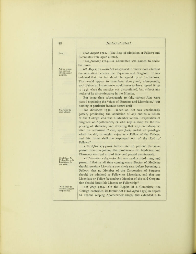 Physician and Surgeon. No Fellow to keep a Shop. Candidates for Fellowship to be Licentiates for one year. No Fellow to keep an Apothe- cary's Shop. 26th August 1701.—The Fees of admission of Fellows and Licentiates were again altered. 12th January 1704.—A Committee was named to revise the Laws. 6th May 1707.—An Act was passed to render more effectual the separation between the Physician and Surgeon. It was ordained that this Act should be signed by all the Fellows. This would appear to have been done; and, subsequently, each Fellow at his entrance would seem to have signed it up to 1756, when the practice was discontinued, but without any notice of its discontinuance in the Minutes. For some time subsequently to this, various Acts were passed regulating the  dues of Entrants and Licentiates, but nothing of particular interest occurs until— 6th November 1750.—When an Act was unanimously passed, prohibiting the admission of any one as a Fellow of the College who was a Member of the Corporation of Surgeons or Apothecaries, or who kept a shop for the dis- pensing of Medicine, and declaring that any one doing so after his admission shall, ipso facto, forfeit all privileges which he did, or might, enjoy as a Fellow of the College, and his name shall be expunged out of the Roll of Fellows. nth April 1754.—A further Act to prevent the same person from conjoining the professions of Medicine and Pharmacy was read a third time, and passed unanimously. 1st November 1763.—An Act was read a third time, and passed, that in all time coming every Doctor of Medicine should remain a Licentiate one whole year before becoming a Fellow; that no Member of the Corporation of Surgeons should be admitted a Fellow or Licentiate, and that any Licentiate or Fellow becoming a Member of the said Corpora- tion should forfeit his Licence or Fellowship. 1st May 1764.—On the Report of a Committee, the College confirmed its former Act {nth April 1754) in regard to Fellows keeping Apothecaries' shops, and extended it to