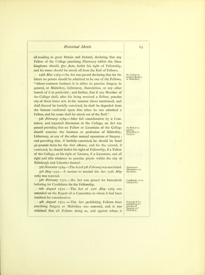 all residing in great Britain and Ireland, declaring that any Fellow of the College practising Pharmacy within the three kingdoms should, ipso facto, forfeit his right of Fellowship, and his name should be struck off from the Roll of Fellows. 17/^ May 1765.—An Act was passed declaring that for the future no person should be admitted to be one of the Fellows,  whose common business it is either to practise Surgery in general, or Midwifery, Lithotomy, Inoculation, or any other branch of it in particular; and further, that if any Member of the College shall, after his being received a Fellow, practise any of these lower acts in the manner above mentioned, and shall thereof be lawfully convicted, he shall be degraded from the honour conferred upon him when he was admitted a Fellow, and his name shall be struck out of the Roll. jt/i February 1769.—After full consideration by a Com- mittee, and repeated discussion in the College, an Act was passed providing that no Fellow or Licentiate of the College should exercise the business or profession of Midwifery, Lithotomy, or any of the other manual operations of Surgery ; and providing that, if lawfully convicted, he should be fined 40 pounds Scots for the first offence, and for the second, if convicted, he should forfeit his right of Fellowship, if a Fellow of the College, or his right of Licence, if a Licentiate, and all right and title whatever to practise physic within the city of Edinburgh and Liberties thereof. 1th November 1769.—The Act of 7/// February was rescinded. ^th May 1770.—A motion to rescind the Act 17/// May 1765 was rejected. $th February 1771.—An Act was passed for henceforth balloting for Candidates for the Fellowship. 6th August 1772. — The Act of 17/// May 1765 was amended on the Report of a Committee to whom it had been ! remitted for consideration. 4th August 1772.—The Act prohibiting Fellows from j practising Surgery or Midwifery was renewed, and it was ordained that all Fellows doing so, and against whom it No Fellow to practise Surgery or Midwifery. -Mi J Surgery. Subsequent Discussions on the above. Renewal of .V i prohibiting the practice of Surgery and Midwifery.