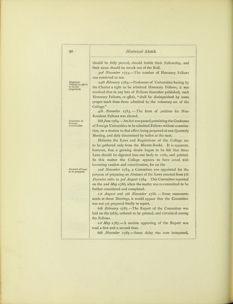 Honorary Fellows ex i to be dis- tinguished. Graduates of Foreign Universities. Abstract of Lav to be prepared. should be fully proved, should forfeit their Fellowship, and their name should be struck out of the Roll. 3rd November 1773.—The number of Honorary Fellows was restricted to ten. 2\th February 1784.—Professors of Universities having by the Charter a right to be admitted Honorary Fellows, it was resolved that in any lists of Fellows thereafter published, such Honorary Fellows, ex officio, shall be distinguished by some proper mark from those admitted by the voluntary act of the College. 4//1 November 1783.— The form of petition for Non- Resident Fellows was altered. Wi June 1784.—An Act was passed permitting the Graduates of Foreign Universities to be admitted Fellows without examina- tion, on a motion to that effect being proposed at one Quarterly Meeting, and duly determined by ballot at the next. Hitherto the Laws and Regulations of the College are to be gathered only from the Minute-Books. It is apparent, however, that a growing desire began to be felt that these Laws should be digested into one body or code, and printed. In this matter the College appears to have acted with becoming caution and consideration, for on the 2nd November 1784, a Committee was appointed for the purpose of preparing an Abstract of the Laws enacted from jt/i December 1681 to 3rd August 1784. This Committee reported on the 2nd May 1786, when the matter was re-committed to be further considered and completed. 1st August and jt/i November 1786. — From statements made at these Meetings, it would appear that the Committee was not yet prepared finally to report. dth February 1787.—The Report of the Committee was laid on the table, ordered to be printed, and circulated among the Fellows. 1st May 1787.—A motion approving of the Report was read a first and a second time. 6th November 1787.—Some delay was now interposed,
