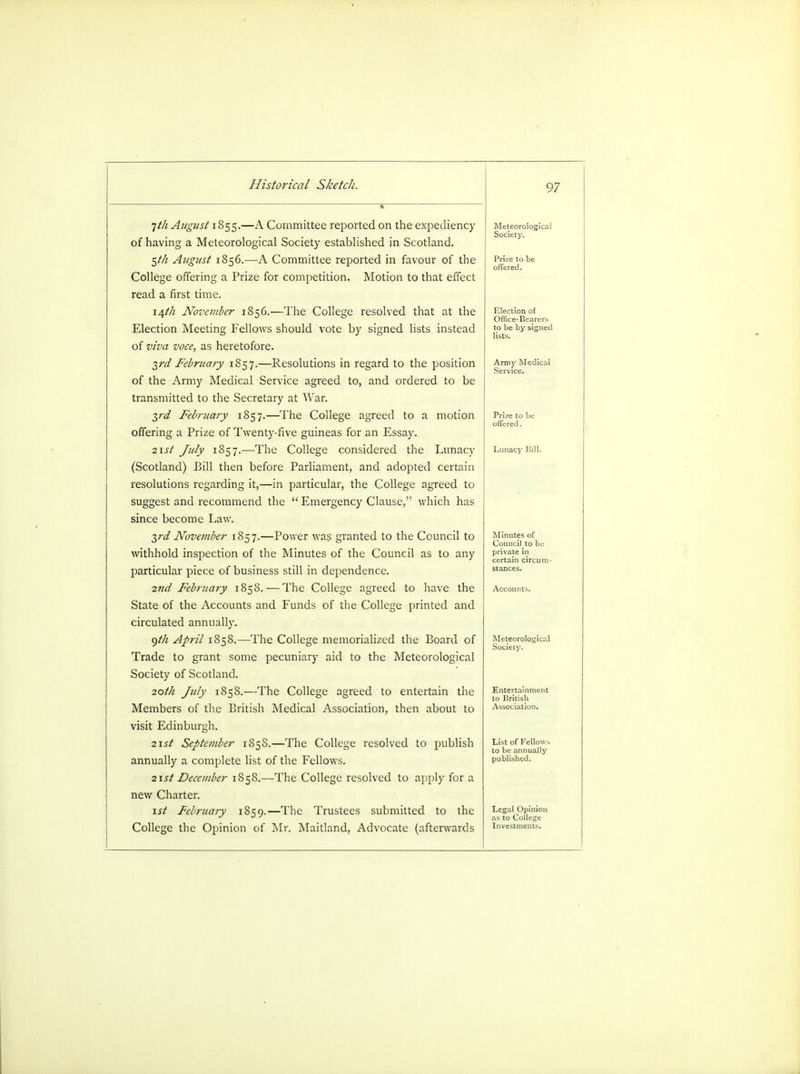 i nth August iSqc;.—A Committee reported on the expediency of having a Meteorological Society established in Scotland. Meteorological Society. $th August 1856.—A Committee reported in favour of the Prize to be offered. College offering a Prize for competition. Motion to that effect read a first time. \\th November 1856.—The College resolved that at the Election of Office-Bearers to be by signed lists. Election Meeting Fellows should vote by signed lists instead of viva voce, as heretofore. 3rd February 1857.—Resolutions in regard to the position Army Medical Service. of the Army Medical Service agreed to, and ordered to be transmitted to the Secretary at War. yd February 1857.—The College agreed to a motion Prize to be offered. offering a Prize of Twenty-five guineas for an Essay. 2\st July 1857.—The College considered the Lunacy Lunacy Hill. (Scotland) Bill then before Parliament, and adopted certain resolutions regarding it,—in particular, the College agreed to suggest and recommend the  Emergency Clause, which has since become Law. yd November 1857.—Power was granted to the Council to Minutes of Councilto bu private in certain circum- withhold inspection of the Minutes of the Council as to any particular piece of business still in dependence. 2nd February 1858. — The College agreed to have the Accounts. State of the Accounts and Funds of the College printed and circulated annually. <)t/i April 1858.—The College memorialized the Board of Meteorological Society. Trade to grant some pecuniary aid to the Meteorological Society of Scotland. 20th July 1858.—The College agreed to entertain the to British Members of the British Medical Association, then about to Association. visit Edinburgh. 2\st September 1858.—The College resolved to publish List of FelIo\v> to be annually annually a complete list of the Fellows. published. 21st December 1858.—The College resolved to apply for a new Charter. 1st February 1859.—The Trustees submitted to the Legal Opinion as to College College the Opinion of Mr. Maitland, Advocate (afterwards Investments.