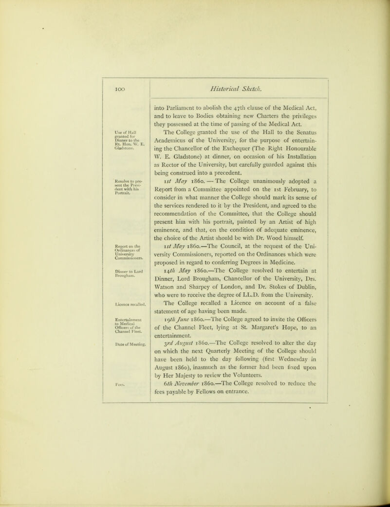 Use of Hall sranted for Dinner to the Resolve to (ire- sent the Presi- dent with his Portrait. Report on the Ordinance- of University Comniii Dinner to Lord Brougham* Entertainment to Medical Officers of the Channel Fleet Date of Meeting. Historical Skctc/t. into Parliament to abolish the 47th clause of the Medical Act, and to leave to Bodies obtaining new Charters the privileges they possessed at the time of passing of the Medical Act. The College granted the use of the Hall to the Senatus Academicus of the University, for the purpose of entertain- ing the Chancellor of the Exchequer (The Right Honourable W. E. Gladstone) at dinner, on occasion of his Installation as Rector of the University, but carefully guarded against this being construed into a precedent. 1st May i860. — The College unanimously adopted a Report from a Committee appointed on the 1st February, to consider in what manner the College should mark its sense of the services rendered to it by the President, and agreed to the recommendation of the Committee, that the College should present him with his portrait, painted by an Artist of high eminence, and that, on the condition of adequate eminence, the choice of the Artist should be with Dr. Wood himself. 1st May i860.—The Council, at the request of the Uni- versity Commissioners, reported on the Ordinances which were proposed in regard to conferring Degrees in Medicine. 14th May i860.—The College resolved to entertain at Dinner, Lord Brougham, Chancellor of the University, Drs. Watson and Sharpey of London, and Dr. Stokes of Dublin, who were to receive the degree of LL.D. from the University. The College recalled a Licence on account of a false statement of age having been made. 19th June i860.—The College agreed to invite the Officers of the Channel Fleet, lying at St. Margaret's Hope, to an entertainment. ■^rd August i860.—The College resolved to alter the day on which the next Quarterly Meeting of the College should have been held to the day following (first Wednesday in August i860), inasmuch as the former had been fixed upon by Her Majesty to review the Volunteers. 6t/i November i860.—The College resolved to reduce the fees payable by Fellows on entrance.