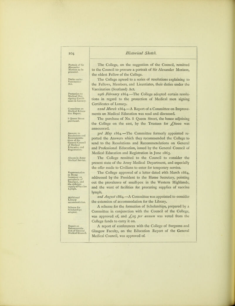 Portrait of Sir Alexander Morison to be procured. Duties unde Vaccination Act. Protection to Medical Men signing Certifi- cates in Lunacy. Committee on Medical Educa- tion Report. 8 Queen Street purchased. Answers to Resolutions and Recommenda- tions of the General Counci of Medical Education and Registration. Representation to Home Secretary on prevalence of Smallpox, and the deficient supply of Vaccine Lymph. Additional Library accommodat Scheme for Scholarships adopted. Report on Recommenda- tion of General Medical CounciL Historical Sketch. The College, on the suggestion of the Council, remitted to the Council to procure a portrait of Sir Alexander Morison, the oldest Fellow of the College. The College agreed to a series of resolutions explaining to the Fellows, Members, and Licentiates, their duties under the Vaccination (Scotland) Act. 19/// February 1864.—The College adopted certain resolu- tions in regard to the protection of Medical men signing Certificates of Lunacy. 22tid March 1864.—A Report of a Committee on Improve- ments on Medical Education was read and discussed. The purchase of No. 8 Queen Street, the house adjoining the College on the east, by the Trustees for ^6000 was announced. 3rd May 1864.—The Committee formerly appointed re- ported the Answers which they recommended the College to send to the Resolutions and Recommendations on General and Professional Education, issued by the General Council of Medical Education and Registration in June 1863. The College remitted to the Council to consider the present state of the Army Medical Department, and especially the offer made to Civilians to enter for temporary service. The College approved of a letter dated 26th March 1864, addressed by the President to the Home Secretary, pointing out the prevalence of small-pox in the Western Highlands, and the want of facilities for procuring supplies of vaccine lymph. 2nd Atigust 1864.—A Committee was appointed to consider the extension of accommodation for the Library. A scheme for the formation of Scholarships, prepared by a Committee in conjunction with the Council of the College, was approved of, and ^25 per annum was voted from the College funds to carry it on. A report of conferences with the College of Surgeons and Glasgow Faculty, on the Education Report of the General Medical Council, was approved of.